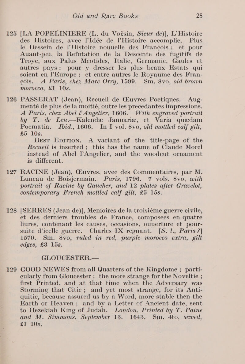 125 126 127 128 129 Old and Rare Books 25 [LA POPELINIERE (L. du Voésin, Sieur de)], L’ Histoire des Histoires, avec ?Idée de PHistoire accomplie. Plus le Dessein de VHistoire nouuelle des Francois: et pour Auant-jeu, la Refutation de la Descente des fugitifs de Troye, aux Palus Meotides, Italie, Germanie, Gaules et autres pays: pour y dresser les plus beaux HEstats qui soient en ’Kurope: et entre autres le Royaume des Fran- cois. A Paris, chez Marc Orry, 1599. Sm. 8vo, old brown morocco, £1 10s. PASSERAT (Jean), Recueil de Giuvres Poetiques. Aug- menté de plus de la moitié, outre les precedantes impressions. A Paris, chez Abel l Angelier, 1606. With engraved portrait by T. de Leu.—Kalende Januarie, et Varia quadam Poematia. IJbid., 1606. In I vol. 8vo, old mottled calf gilt, £5 10s. Brest Epirion. A variant of the title-page of the Recueil is inserted ; this has the name of Claude Morel instead of Abel PAngelier, and the woodcut ornament is different. RACINE (Jean), Giuvres, avec des Commentaires, par M. Luneau de Boisjermain. Paris, 1796. 7 vols. 8vo, with portrait of Racine by Gaucher, and 12 plates after Gravelot, contemporary French mottled calf gilt, £5 15s. [SERRES (Jean de)], Memoires de la troisiéme guerre civile, et des derniers troubles de France, composees en quatre liures, contenant les causes, occasions, Ouuerture et pour- suite d’icelle guerre. Charles [IX regnant. [S. l., Paris ?] 1570. Sm. 8vo, ruled in red, purple morocco extra, gilt edges, £3 15s. GLOUCESTER.— GOOD NEWES from all Quarters of the Kingdome ; parti- cularly from Gloucester : the more strange for the Noveltie ; first Printed, and at that time when the Adversary was Storming that Citie ; and yet most strange, for its Anti- quitie, because assured us by a Word, more stable then the Earth or Heaven; and by a Letter of Ancient date, sent to Hezekiah King of Judah. London, Printed by T. Paine and M. Simmons, September 18. 1643, Sm, 4to, sewed, £1 10s,