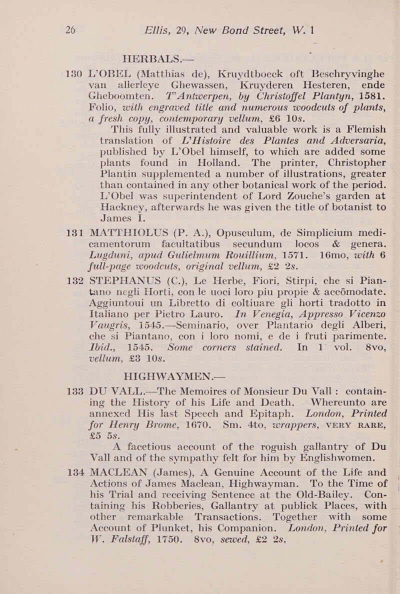 130 131 1338 134 NHERBALS.— LOBEL (Matthias de), Kruydtboeck oft Beschryvinghe van alierleye Ghewassen, Kruyderen Hesteren, ende Gheboomten. T’ Antwerpen, by Christoffel Plantyn, 1581. Folio, with engraved title and numerous woodcuts of plants, a fresh copy, coniemporary vellum, £6 10s. This fully illustrated and valuable work is a Flemish translation of L’Histoire des Plantes and Adversaria, published by L’Obel himself, to which are added some plants found in Holland. The printer, Christopher Plantin supplemented a number of illustrations, greater than contained in any other botanical work of the period. L’Obel was superintendent of Lord Zouche’s garden at Hackney, afterwards he was given the title of botanist to James I. MATTBIOLUS (P. A.), Opusculum, de Simplicium medi- camentorum facultatibus secundum locos &amp; genera. Lugduni, apud Gulielmum Rouillium, 1571. 16mo, with 6 full-page woodcuts, original vellum, £2 2s. STEPHANUS (C.), Le Herbe, Fiori, Stirpi, che si Pian- tano negli Horti, con le uoci loro piu propie &amp; accomodate. Aggiuntoui un Libretto di coltiuare gli horti tradotto in Italiano per Pietro Lauro. In Venegia, Appresso Vicenzo Vaugris, 1545.—Seminario, over Plantario degli Alberi, che si Piantano, con i loro nomi, e de i fruti parimente. Ibid., 1545. Some corners stained. In 1 vol. 8vo, vellum, £38 10s. HIGHWAYMEN.— DU VALL.—The Memoires of Monsieur Du Vall: contain- ing the History of his Life and Death. . Whereunto are annexed His last Speech and Epitaph. London, Printed for Henry Brome, 1670. Sm. 4to, wrappers, VERY RARE, £5 5s. A facetious account of the roguish gallantry of Du Vall and of the sympathy felt for him by Englishwomen. MACLEAN (James), A Genuine Account of the Life and Actions of James Maclean, Highwayman. To the Time of his Trial and receiving Sentence at the Old-Bailey. Con- taining his Robberies, Gallantry at publick Places, with other remarkable Transactions. Together with some Account of Plunket, his Companion. London, Printed for W. Falstaff, 1750. 8vo, sewed, £2 2s,