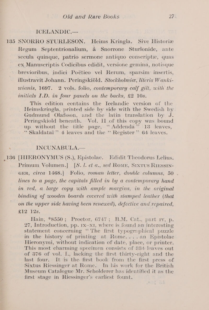 (185 _136 Old and Rare Books 27: ICKLANDIC.— SNORRO STURLESON. Heims Kringla, Sive Historie Regum Septentrionalium, 4 Snorrone Sturlonide, ante secula quinque, patrio sermone antiquo conscripta, quas ex.Manuscriptis Codicibus edidit, versione gemina, notisque brevioribus, indici Poético vel Rerum, sparsim: insertis, illustravit Johann. Peringskidld. Stockholmia, literis Wanki- wianis, 1697. 2 vols. folio, contemporary calf gilt, with the initials I.D. in four panels on the backs, £2 10s. This edition contains the Icelandic version of the Heimskringla, printed side by side with the Swedish by Gudmund_ Olafsson, and the latin translation by J. Peringskiold beneath. Vol. U1 of this copy was bound up. without the title page, ‘“‘ Addenda” 18 leaves, ** Skaldatai”’ 4 leaves and the ‘** Register ’”’ 64 leaves. INCUNABULA.— [HIERONYMUS (S.), Epistolae. I£didit Theodorus Lelius. Primum Volumen.] |S. l. et a., sed Rome, Sixtus Rressin- GER, circa 1468.| Folio, roman letter, double columns, 50 . lines to a page, the capitais filled in by a contemporary hand in red, a large copy wih ample margins, in the criginal binding of wooden boards covered with stamped leather (that £12 12s: Hain, *8550 ; Proctor, 6747-;-B:M. Cat., part rv, p. 27, Introduction, pp. rx—x1, where is found an interesting statement concerning “‘ The first typographical puzzle in the history of printing at Rome....an Epistolae Hieronymi, without indication of date, place, or printer. This most charming specimen consists of 834 leaves out of 376 of vol. I., lacking the first thirty-eight and the last four. It is the first book from the first press of Sixtus Riessinger at Rome. In I.is work for the British Museum Catalogue Mr. Scholderer has identified it as the first stage in Riessinger’ s earliest fount.