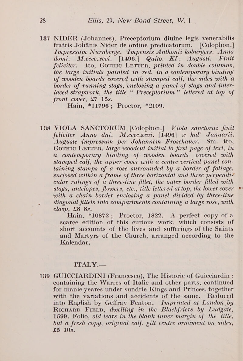 137 138 139 NIDER (Johannes), Preceptorium diuine legis venerabilis fratris Johanis Nider de ordine predicatorum. [Colophon.] Impressum Nurnberge. Impensis Anthonii koburgers. Anno domi. M.cccc.acvi. [1496.] Quito. KI. Augusti. Finit feliciter. 4to, Gotnic LETTER, printed in double columns, the large initials painted in red, in a contemporary binding of wooden boards covered with stamped calf, the sides with a border of running stags, enclosing a panel of stags and inter- laced strapwork, the title ** Preceptorium”’ lettered at top of front cover, £7 15s. Hain, *11796; Proctor, *2109. VIOLA SANCTORUM [Colophon.] Viola sanctoruz finit feliciter Anno dni. M.cccc.acvi. [1496| a2 kal Januarit. Auguste impressum per Johannem Froschauer. Sm. Ato, Gotuic LETTER, large woodcut initial to first page of text, in a contemporary binding of wooden boards covered wiih stamped calf, the upper cover with a centre vertical panel con- taining slamps of a rose surrounded by a border of foliage, enclosed within a frame of three horizontal and three perpendi- cular rulings of a three-line fillet, the outer border filled with stags, antelopes, flowers, etc., title lettered at top, the lower cover with a chain border enclosing a panel divided by three-line diagonal fillets into compartments containing a large rose, with clasp, £8 8s. Hain, *10872; Proctor, 1822. &lt;A perfect copy of a scarce edition of this curious work, which consists of short accounts of the lives and sufferings of the Saints and Martyrs of the Church, arranged according to the Kalendar. ITALY .— GUICCIARDINI (Francesco), The Historie of Guicciardin : containing the Warres of Italie and other parts, continued for manie yeares under sundrie Kings and Princes, together with the variations and accidents of the same. Reduced into English by Geffray Fenton. Imprinied at London by RicHarD FIELD, dwelling in the Blackfriers by Ludgate, 1599. Folio, old tears in the blank inner margin of the title, but a fresh copy, original calf, gilt centre ornament on sides, £5 10s.