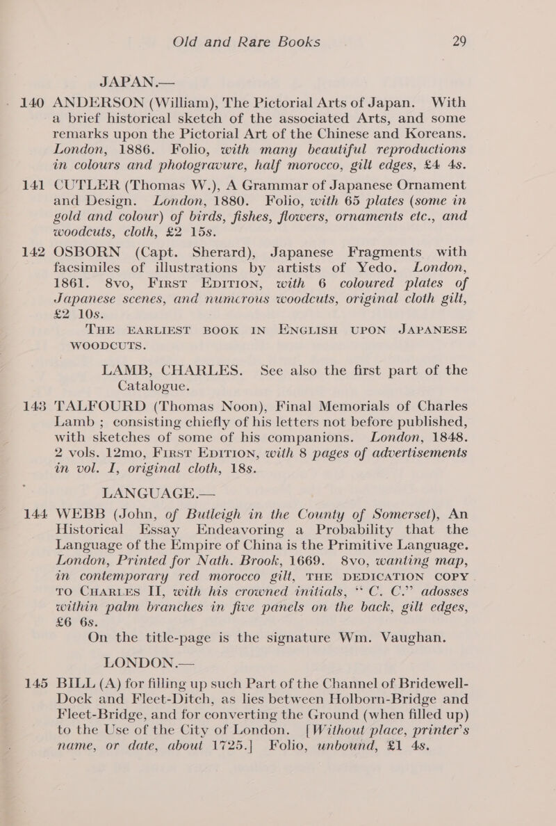141 142 148 144. 145 Old and Rare Books 29 JAPAN .— ANDERSON (William), The Pictorial Arts of Japan. With a brief historical sketch of the associated Arts, and some remarks upon the Pictorial Art of the Chinese and Koreans. London, 1886. Folio, with many beautiful reproductions in colours and photogravure, half morocco, gilt edges, £4 4s. CUTLER (Thomas W.), A Grammar of Japanese Ornament and Design. London, 1880. Folio, with 65 plates (some in gold and colour) of birds, fishes, flowers, ornaments etc., and woodcuts, cloth, £2 15s. OSBORN (Capt. Sherard), Japanese Fragments with facsimiles of illustrations by artists of Yedo. London, 1861. 8vo, First Enpirion, with 6 coloured plates of Japanese scenes, and numcrous woodcuts, original cloth gilt, £2 10s. THE EARLIEST BOOK IN ENGLISH UPON JAPANESE WOODCUTS. LAMB, CHARLES. See also the first part of the Catalogue. TALFOURD (Thomas Noon), Final Memorials of Charles Lamb ; consisting chiefly of his letters not before published, with sketches of some of his companions. London, 1848. 2 vols. 12mo, First EpiTion, with 8 pages of advertisements in vol. I, original cloth, 18s. LANGUAGE.— WEBB (John, of Buileigh in the County of Somerset), An Historical Essay Endeavoring a Probability that the Language of the Empire of China is the Primitive Language. London, Printed for Nath. Brook, 1669. 8vo, wanting map, in contemporary red morocco gilt, THE DEDICATION COPY TO CHARLES II, with his crowned initials, ** C. C.’ adosses within palm branches in five panels on the back, gilt edges, £6 6s. On the title-page is the signature Wm. Vaughan. LONDON .— BILL (A) for filling up such Part of the Channel of Bridewell- Dock and Fleet-Ditch, as lies between Holborn-Bridge and Fleet-Bridge, and for converting the Ground (when filled up) to the Use of the City of London. [Without place, printer’s name, or date, about 1725.| Folio, unbound, £1 4s.
