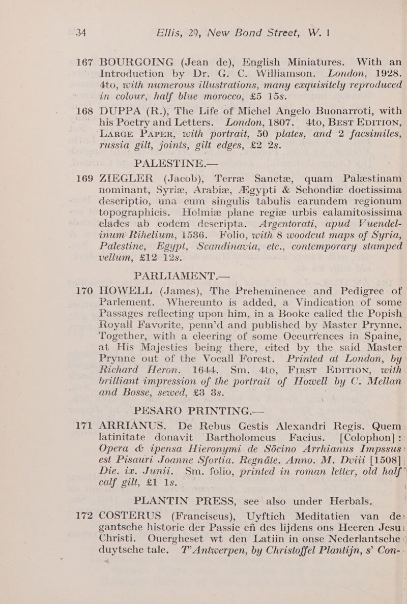 167 BOURGOING (Jean de), English Miniatures. With an Introduction by Dr. G. C. Williamson. London, 1928. 4to, with numerous illustrations, many exquisitely reproduced in colour, half blue morocco, £5 15s. 168 DUPPA (R.), The Life of Michel Angelo Buonarroti, with his Poetry and Letters. London, 1807. 4to, Best Epirion, LARGE Paper, with portrait, 50 plates, and 2 facsimiles, russia gilt, joints, gilt edges, £2 2s. PALESTINE.— 169 ZIEGLER (Jacob), Terre Sanctze, quam Palestinam nominant, Syrie, Arabie, Aigypti &amp; Schondie doctissima descriptio, una cum singulis tabulis earundem regionum topographicis. Hotmie plane regize urbis calamitosissima clades ab eodem descripta. Argentorati, apud Vuendel- inum Rihelium, 1536. Folio, with 8 woodcut maps of Syria, Palestine, Egypi, Scandinavia, etc., contemporary stamped vellum, £12 12s. PARLIAMENT .— 170 HOWELL (James), The Preheminence and Pedigree of Parlement. Whereunto is added, a Vindication of some Passages refiecting upon him, in a Booke called the Popish Royall Favorite, penn’d and published by Master Prynne. Together, with a cleering of some Occurrences in Spaine, at His Majesties being there, cited by the said Master Prynne out of the Vocall Forest. Printed at London, by Richard Heron. 1644. Sm. 4to, First Epirion, with brilliant impression of the portrait “of Howell by C. Mellan and Bosse, sewed, £3 3s. PESARO PRINTING. — 171 ARRIANUS. De Rebus Gestis Alexandri Regis. Quem. latinitate donavit Bartholomeus Facius. [Colophon] :. Opera &amp; ipensa Hieronymi de Sdcino Arrhianus Impssus : est Pisauri Joanne Sfortia. Regndte. Anno. M. Dviit [1508], Die. 1x. Junii. Sm. folio, printed in roman letter, old half’ calf. Silt, £1 1s. ) PLANTIN PRESS, see also under Herbals. | 172 COSTERUS (Franciscus), Uyftich Meditatien van de: gantsche historie der Passie efi des lijdens ons Heeren Jesu Christi. Ouergheset wt den Latiin in onse Nederlantsche © duytsche tale, T’ Antwerpen, by Christoffel Plantijn, s’ Con--