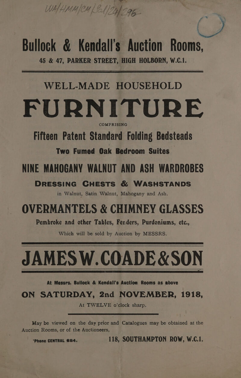 t =. Ws iutmhowsi Cl ftin | ti Bullock &amp; Kendall's Auction Rooms, 45 &amp; 47, PARKER STREET, HIGH HOLBORN, W.C.1. WELL-MADE HOUSEHOLD FURNITURE COMPRISING Fifteen Patent Standard Folding Bedsteads Two Fumed Oak Bedroom Suites — NINE MAHOGANY WALNUT AND ASH WARDROBES DRESSING CHESTS &amp; WASHSTANDS in Walnut, Satin Walnut, Mahogany and Ash, OVERMANTELS &amp; CHIMNEY GLASSES Pembroke and other Tables, Fenders, Purdoniums, etc., Which will be sold by Auction by MESSRS. JAMES W.COADE &amp; SON At Messrs. Bullock &amp; Kendall’s Auction Rooms as above ON SATURDAY, 2nd NOVEMBER, 1918, At TWELVE o’clock sharp. May be viewed on the day prior and Catalogues may be obtained at the Auction Rooms, or of the Auctioneers, ‘Phone CENTRAL 684. 118, SOUTHAMPTON ROW, W.C.1,