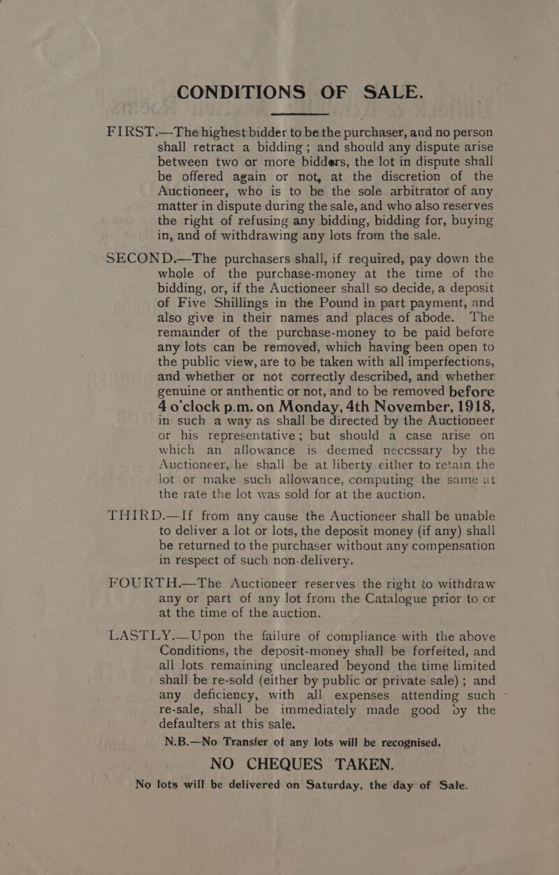 CONDITIONS OF SALE. FIRST.—The highest bidder to be the purchaser, and no person shall retract a bidding; and should any dispute arise between two or more bidders, the lot in dispute shall be offered again or not, at the discretion of the Auctioneer, who is to be the sole arbitrator of any matter in dispute during the sale, and who also reserves the right of refusing any bidding, bidding for, buying in, and of withdrawing any lots from the sale. SECOND.—The purchasers shall, if required, pay down the whole of the purchase-money at the time of the bidding, or, if the Auctioneer shall so decide, a deposit of Five Shillings in the Pound in part payment, and also give in their names and places of abode. The remainder of the purchase-money to be paid before any lots can be removed, which having been open to the public view, are to be taken with all imperfections, and whether or not correctly described, and whether genuine or anthentic or not, and to be removed before ~40’'clock p.m. on Monday, 4th November, 1918, in such a way as shall be directed by the Auctioneer or his representative; but should a case arise on which an allowance is deemed neccssary by the Auctioneer, he shall be at liberty either to retain the lot or make such allowance, computing the same ut the rate the lot was sold for at the auction. THIRD.—If from any cause the Auctioneer shall be unable to deliver a lot or lots, the deposit money (if any) shall be returned to the purchaser without any compensation in respect of such non-delivery. FOURTH.—The Auctioneer reserves the right to withdraw any or part of any lot from the Catalogue prior to or at the time of the auction. LASTLY.—Upon the failure of compliance with the above Conditions, the deposit-money shall be forfeited, and all lots remaining uncleared beyond the time limited shall be re-sold (either by public or private sale) ; and any deficiency, with all expenses attending such ~ re-sale, shall be immediately made good by the defaulters at this sale. N.B.—No Transfer of any lots will be recognised. NO CHEQUES TAKEN. No lots will be delivered on Saturday, the day of Sale.