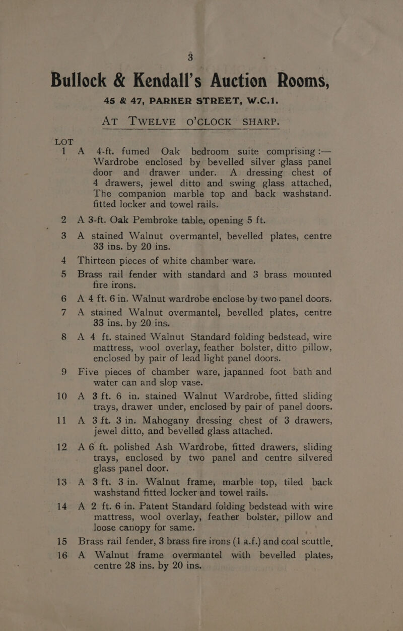 1 45 &amp; 47, PARKER STREET, W.C.1. AT TWELVE 0O’CLOCK : SHARP. A 4-ft. fumed Oak bedroom suite comprising :— Wardrobe enclosed by bevelled silver glass panel door and drawer under. A dressing chest of 4 drawers, jewel ditto and swing glass attached, The companion marble top and back washstand. fitted locker and towel rails. A 3-ft. Oak Pembroke table, opening 5 ft. A stained Walnut overmantel, bevelled plates, centre 33 ins. by 20 ins. Thirteen pieces of white chamber ware. Brass rail fender with standard and 3 brass mounted fire irons. | A 4 ft. 6in. Walnut wardrobe enclose by two panel doors. A stained Walnut overmantel, bevelled plates, centre 33 ins. by 20 ins. A 4 ft. stained Walnut Standard folding bedstead, wire mattress, wool overlay, feather bolster, ditto pillow, enclosed by pair of lead light panel doors. Five pieces of chamber ware, japanned foot bath and water can and slop vase. A $ft. 6 in. stained Walnut Wardrobe, fitted sliding trays, drawer under, enclosed by pair of panel doors. A 3ft. 3in. Mahogany dressing chest of 3 drawers, jewel ditto, and bevelled glass attached. A 6 ft. polished Ash Wardrobe, fitted drawers, sliding trays, enclosed by two panel and centre silvered glass panel door. — A 3ft. 3in. Walnut frame, marble top, tiled back washstand fitted locker and towel rails. A 2 ft. 6 in. Patent Standard folding bedstead with wire mattress, wool overlay, feather bolster, pillow and loose canopy for same. Brass rail fender, 3 brass fire irons (1 a.f.) and coal scuttle, A Walnut frame overmantel with bevelled plates, centre 28 ins. by 20 ins.