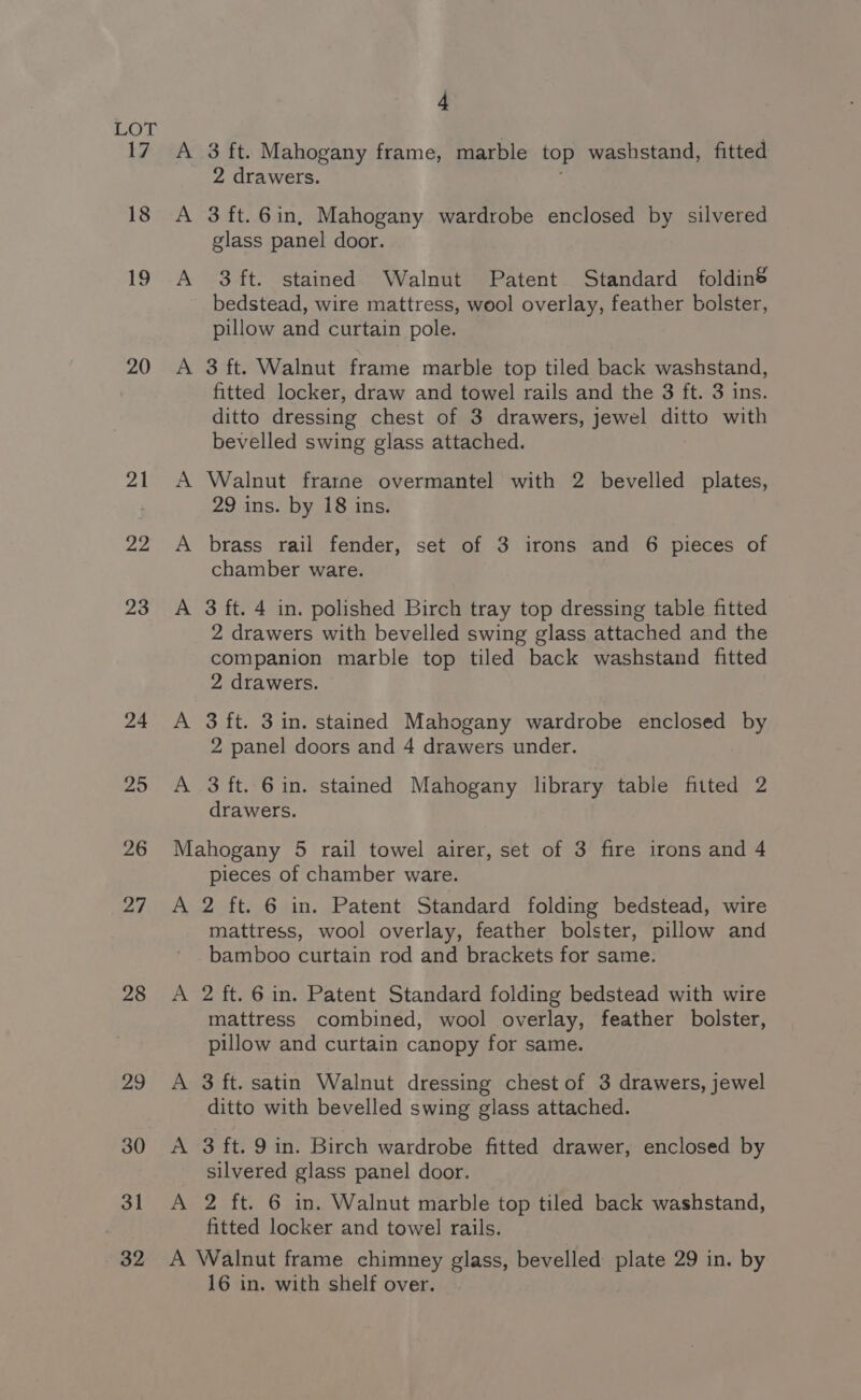 20 21 22 23 24 25 26 27 28 ao 30 3] 32 A A 4 3 ft. Mahogany frame, marble top washstand, fitted 2 drawers. 3 ft.6in, Mahogany wardrobe enclosed by silvered glass panel door. 3 ft. stained Walnut Patent Standard foldin&amp; bedstead, wire mattress, wool overlay, feather bolster, pillow and curtain pole. 3 ft. Walnut frame marble top tiled back washstand, fitted locker, draw and towel rails and the 8 ft. 3 ins. ditto dressing chest of 3 drawers, jewel ditto with bevelled swing glass attached. Walnut frarne overmantel with 2 bevelled plates, 29 ins. by 18 ins. brass rail fender, set of 3 irons and 6 pieces of chamber ware. 3 ft. 4 in. polished Birch tray top dressing table fitted 2 drawers with bevelled swing glass attached and the companion marble top tiled back washstand fitted 2 drawers. 3 ft. 3 in. stained Mahogany wardrobe enclosed by 2 panel doors and 4 drawers under. 3 ft. 6 in. stained Mahogany library table fitted 2 drawers. A A A pieces of chamber ware. 2 ft. 6 in. Patent Standard folding bedstead, wire mattress, wool overlay, feather bolster, pillow and bamboo curtain rod and brackets for same. 2 ft. 6 in. Patent Standard folding bedstead with wire mattress combined, wool overlay, feather bolster, pillow and curtain canopy for same. 3 ft. satin Walnut dressing chest of 3 drawers, jewel ditto with bevelled swing glass attached. 3 ft. 9 in. Birch wardrobe fitted drawer, enclosed by silvered glass panel door. 2 ft. 6 in. Walnut marble top tiled back washstand, fitted locker and towel rails. 16 in. with shelf over.