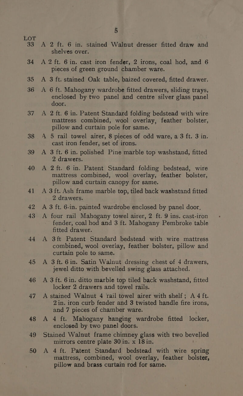 LOr 33 34 35 36 37 38 39 40 4] 42 43 a4 45 46 47 48 49 50 5 A 2 ft. 6 in. stained Walnut dresser fitted draw and shelves over. A 2 ft. 6 in. cast iron fender, 2 irons, coal hod, and 6 pieces of green ground chamber ware. A 3 ft. stained Oak table, baized covered, fitted drawer. A 6 ft. Mahogany wardrobe fitted drawers, sliding trays, enclosed by two panel and centre silver glass panel door. A 2 ft. 6 in. Patent Standard folding bedstead with wire mattress combined, wool overlay, feather bolster, pillow and curtain pole for same. A 5 rail towel airer, 8 pieces of odd ware, a 3 ft. 3 in. cast iron fender, set of irons. A 3 ft. 6 in. polished Pine marble top washstand, fitted 2 drawers. A 2 ft. 6 in. Patent Standard folding bedstead, wire mattress combined, wool overlay, feather bolster, pillow and curtain canopy for same. A 3 ft. Ash frame marble top, tiled back washstand fitted 2 drawers. A 3 ft. 6-in. painted wardrobe enclosed by panel door, A four rail Mahogany towel airer, 2 ft. 9 ins. cast-iron fender, coal hod and 3 ft. Mahogany Pembroke table fitted drawer. A 3ft Patent Standard bedstead with wire mattress combined, wool overlay, feather bolster, pillow and curtain pole to same. A 3ft.6in. Satin Walnut dressing chest of 4 drawers, jewel ditto with bevelled swing glass attached. A 3 ft. 6in. ditto marble top tiled back washstand, fitted locker 2 drawers and towel rails. A stained Walnut 4 rail towel airer with shelf; A 4 ft. 2in. iron curb fender and 3 twisted handle fire irons, and 7 pieces of chamber ware. A 4 ft. Mahogany hanging wardrobe fitted locker, enclosed by two panel doors. Stained Walnut frame chimney glass with two bevelled mirrors centre plate 30 in. x 18in. A 4 ft. Patent Standard bedstead with wire spring mattress, combined, wool overlay, feather bolster, pillow and brass curtain rod for same.