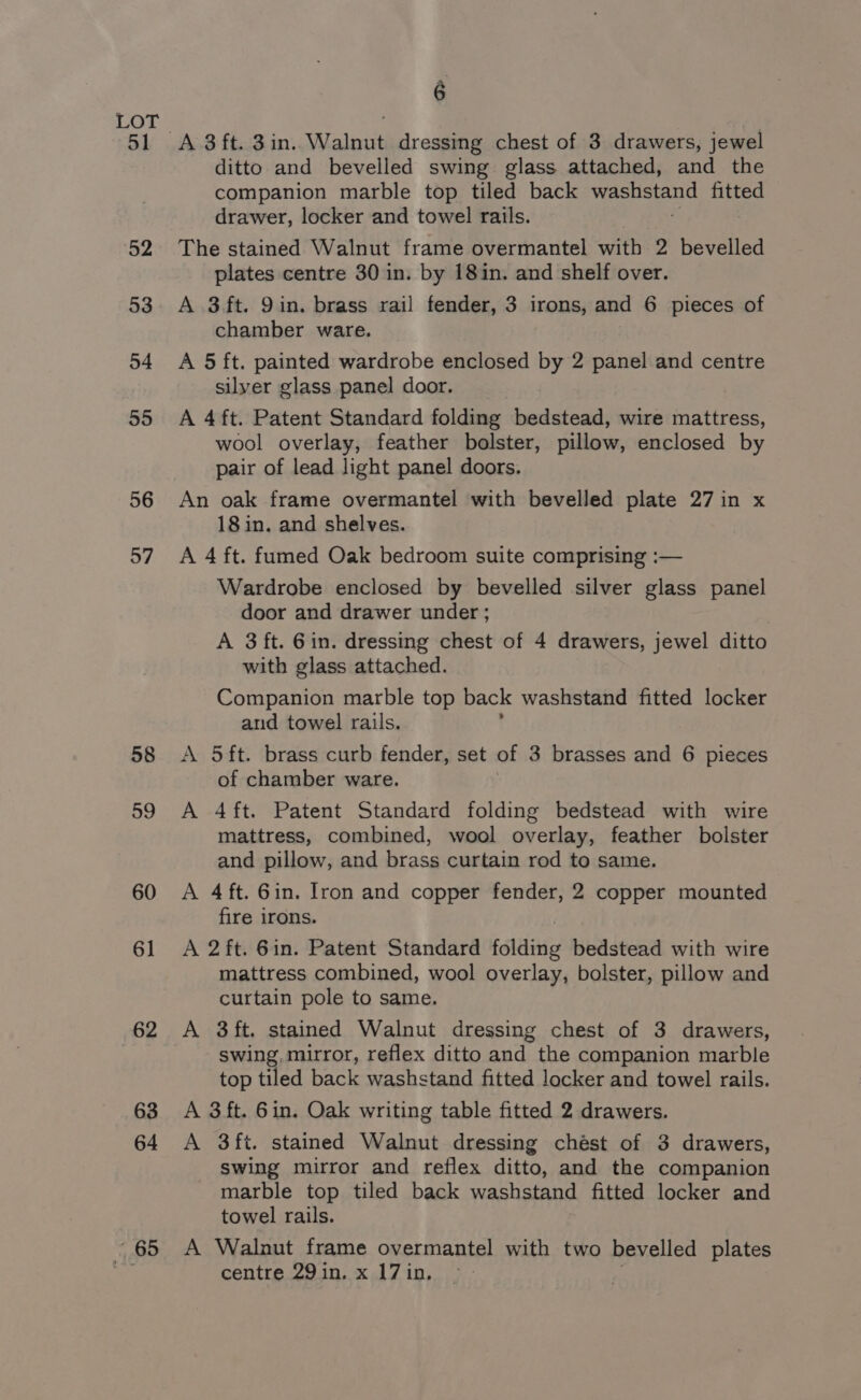 52 53 54 55 56 57 58 59 ~ 65 6 ditto and bevelled swing glass attached, and the companion marble top tiled back eee fitted drawer, locker and towel rails. The stained Walnut frame overmantel ah 2 bevelled plates centre 30 in. by 18in. and shelf over. A 3 ft. 9 in. brass rail fender, 3 irons, and 6 pieces of chamber ware. A 5 ft. painted wardrobe enclosed by 2 panel and centre silver glass panel door. A 4ft. Patent Standard folding bedstead, wire mattress, wool overlay, feather bolster, pillow, enclosed by pair of lead light panel doors. An oak frame overmantel with bevelled plate 27 in x 18 in. and shelves. A 4 ft. fumed Oak bedroom suite comprising :— Wardrobe enclosed by bevelled silver glass panel door and drawer under ; A 3 ft. Gin. dressing chest of 4 drawers, jewel ditto with glass attached. Companion marble top back washstand fitted locker and towel rails. A 5ft. brass curb fender, set of 3 brasses and 6 pieces of chamber ware. A 4ft. Patent Standard folding bedstead with wire mattress, combined, wool overlay, feather bolster and pillow, and brass curtain rod to same. A 4ft. 6in. Iron and copper fender, 2 copper mounted fire irons. A 2ft. 6in. Patent Standard folding bedstead with wire mattress combined, wool overlay, bolster, pillow and curtain pole to same. A ft. stained Walnut dressing chest of 3 drawers, swing, mirror, reflex ditto and the companion marble top tiled back washstand fitted locker and towel rails. A 3 ft. 6in. Oak writing table fitted 2 drawers. A 3ft. stained Walnut dressing chest of 3 drawers, swing mirror and reflex ditto, and the companion marble top tiled back washstand fitted locker and towel rails. A Walnut frame overmantel with two bevelled plates centre 29 in. x 17 in.