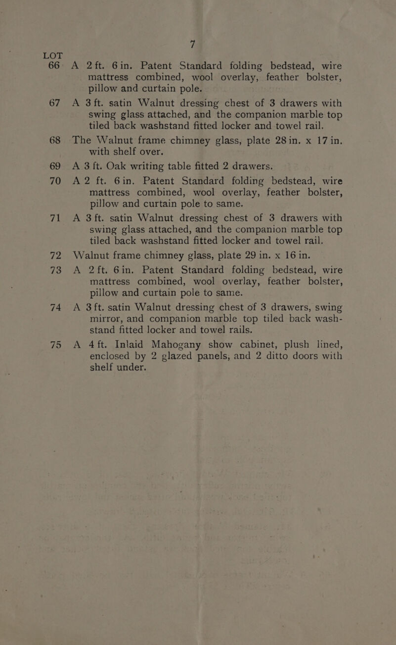 LOT 66 A 2ft. Gin. Patent Standard folding bedstead, wire mattress combined, wool overlay, feather bolster, pillow and curtain pole. 67 A 3ft. satin Walnut dressing chest of 3 drawers with swing glass attached, and the companion marble top tiled back washstand fitted locker and towel rail. 68 The Walnut frame chimney glass, plate 28in. x 17 in. with shelf over. 69 A 3 ft. Oak writing table fitted 2 drawers. 70 A2 ft. 6in. Patent Standard folding bedstead, wire mattress combined, wool overlay, feather bolster, pillow and curtain pole to same. 71 <A 3ft. satin Walnut dressing chest of 3 drawers with swing glass attached, and the companion marble top tiled back washstand fitted locker and towel rail. 72 Walnut frame chimney glass, plate 29 in. x 16 in. 73 A 2ft. Gin. Patent Standard folding bedstead, wire mattress combined, wool overlay, feather bolster, pillow and curtain pole to same. 74 A 3ft. satin Walnut dressing chest of 3 drawers, swing mirror, and companion marble top tiled back wash- stand fitted locker and towel rails. ~J qi A 4 ft. Inlaid Mahogany show cabinet, plush lined, enclosed by 2 glazed panels, and 2 ditto doors with shelf under.