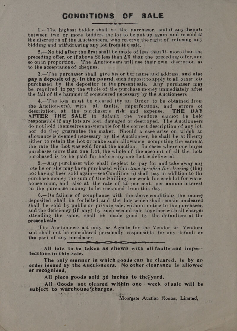 CONDITIONS OF SALE ~ > <e— 1.—'l'he highest bidder shall be the purchaser, and if any dispute between two or more bidders the lot to be put up again and re-sold at the discretion of the Auctioneers, who reserve theright of refusing any bidding and withdrawing any lot.from the sale. 2.—No bid after the first shall be made of less than 1/- more than the preceding offer, or if above £5 less than 2/6 than the preceding offer, anc 80 on in proportion. The Auctioneers will use their own discretion as to the acceptance of cheques. 3.—The purchaser shall give his or her t name and address, and rise pay a deposit of 5/- in the pound, such deposit to apply to all other lots purchased by the depositor in the present sale. Any purchaser may be required to pay the whole of the purchase money immediately after the fall of the hammer if considered necessary by the Auctioneers 4.—'I'he lots must be cleared (by an Order to be obtained from the Auctioneers), with all faults, imperfections, and errors of description, at the purchaser's risk and expense. THE DAY AFTER THE SALE in default the vendors cannot be held ~ responsible if any lots are lost, damaged or destroyed. ‘he Auctioneers do not hold themselves answerable for the correct description of any lot. nor do they guarantee the maker. Should a case arise on which an allowance is deemed necessary by the Auctioneer, he shall be at liberty either to retain the Lot or make such allowance, computing the samie at the rate the Lot was sold forat the auction. In cases where one buyer purchases more than one Lot, the whole of the account of all the Lots purchased is to be paid for before any one Lot is delivered. 5.—Any purchaser who shall neglect to pay for and take away any ‘ots he or she may have purchased within time specified for clearing (they uot having beer sold again—see Condition 6) shall pay in addition to the purchase money the sum of One Shilling per week for each lot for ware- nouse room, and also at the rate of £5 percent. per annum interest on the purchase money to be reckoned from this day. 6.— On failure of compliance with the above conditions. the money deposited shall be forfeited, and the lots which shall remain uncleared shall be sold by public or private sale, without notice to the purchaser, and the deficiency (if any) by such second sale together with all charge: attending the same, shall be made good by the defaniters at the present sale. The Auctioneers act only as Agents for the Vendor or Vendors and shall not be considered personally responsible for any default op the part of any purchaser. er Ee a ee All lots to be taken as shewn with ali faults and imper- fectionsin this sale. The only manner in which goods can be cleared, is by an order issued by the Auctioneers. No other clearance is allowed or recognised, | All piece goods sold 36 inches to the7yard. 7 ‘All. Goods not cleared within one week ofsale will be subject to warehouse jcharges. “Moorgate Auction Rooms, Limited,