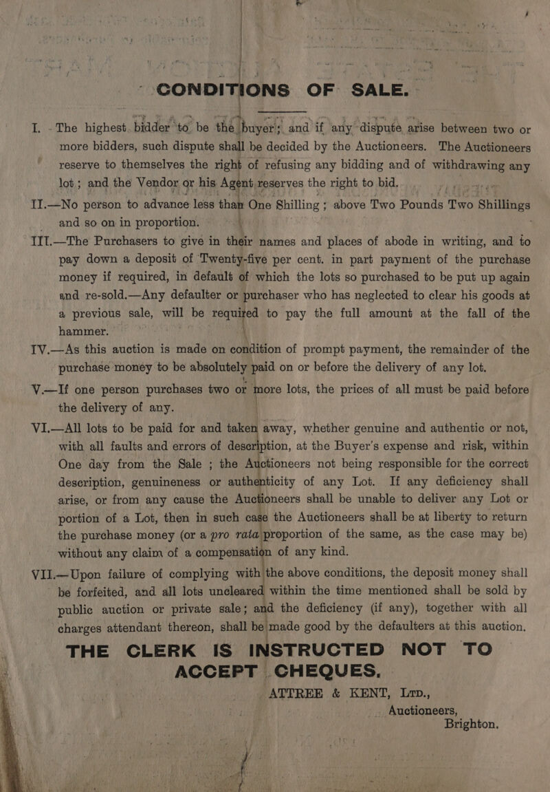 | | ) | . 4 ote _ CONDITIONS OF SALE. I. - The highest. blader to. be the. ibuyer's and’ if any! “dispute a arise betieadn two or more bidders, such dispute shall be decided by the Auctioneers. The Auctioneers reserve to themselves the right of refusing any bidding and of withdrawing any lot; and the Vendor or his Agent, reserves the right to bid. II.—No person to advance less than One Shilling ; above Two Bawsde fies Shillings and so on in proportion. t IIT.—The Purchasers to give in their names and places of abode in writing, and to pay down a deposit of Twenty-five per cent. in part payment of the purchase money if required, in default of which the lots so purchased to be put up again and re-sold.—Any defaulter or purchaser who has neglected to clear his goods at ay previous sale, will be Feruet to pay the full amount at the fall of the hammer. phat 1V.—As this auction is made on condition of prompt payment, the remainder of the - purchase money to be absolutely paid on or before the delivery of any lot. V.—If one person purchases two or tnore lots, the prices of all must be paid before the delivery of any. VI.—All lots to be paid for and taken away, whether genuine and authentic or not, with all faults and errors of ey at the Buyer’s expense and risk, within One day from the Sale ; the Auctioneers not being responsible for the correct description, genuineness or authenticity of any Lot. If any deficiency shall arise, or from any cause the Auctioneers shall be unable to deliver any Lot or portion of a Lot, then in such cage the Auctioneers shall be at liberty to return the purchase money (or a pro rata proportion of the same, as the case may be) - without any claim of a LN. of any kind. ae ai failure of complying with the above conditions, the deposit money shall be forfeited, and all lots uncleared within the time mentioned shall be sold by public auction or private sale; and the deficiency (if any), together with all ‘charges attendant thereon, shall be made good by the defaulters at this auction. , THE CLERK IS INSTRUCTED NOT TO q ACCEPT CHEQUES. | ATTREE &amp; KENT, Lop., Auctioneers, Brighton.