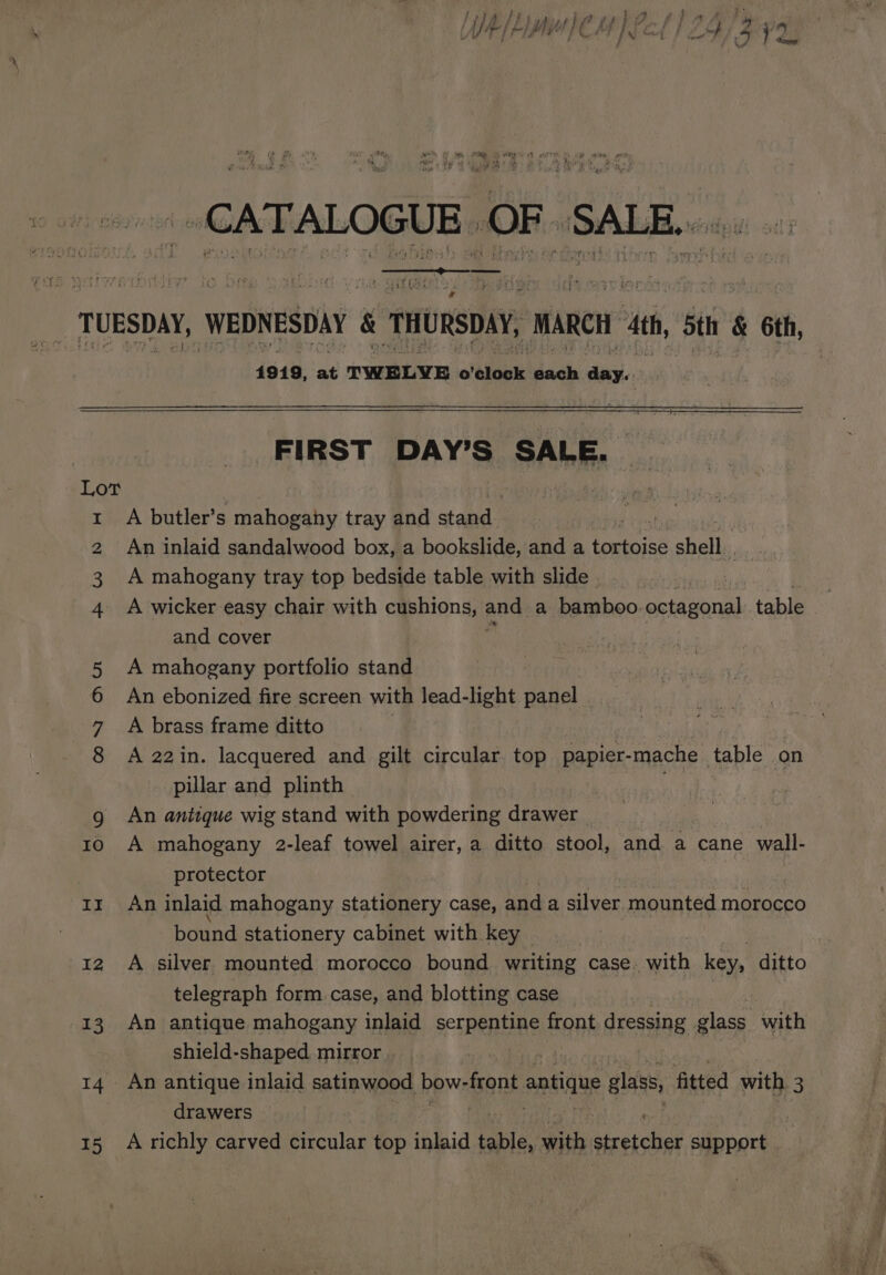 Tanai ss ee ' ‘ fi ‘ 4 : : kW WK A aa 15 4919, at TWELVE o ‘elook dich lic FIRST DAY’S SALE. A butler’s mahogany tray and stand | An inlaid sandalwood box, a bookslide, and a tortoise shat A mahogany tray top bedside table with slide A wicker easy chair with cushions, ane a bamboo. octagonal table and cover A mahogany portfolio stand An ebonized fire screen with lead-light panel A brass frame ditto | | A 22in. lacquered and gilt circular top papier-mache table on pillar and plinth An antique wig stand with powdering drawer A mahogany 2-leaf towel airer, a ditto stool, and a cane wall- protector An inlaid mahogany stationery case, and a silver mounted morocco bound stationery cabinet with key A silver mounted morocco bound writing case. with key, ditto telegraph form case, and blotting case An antique mahogany inlaid serpentine front dressing glass with shield-shaped. mirror | drawers A richly carved circular top inlaid able: with ocichigs support