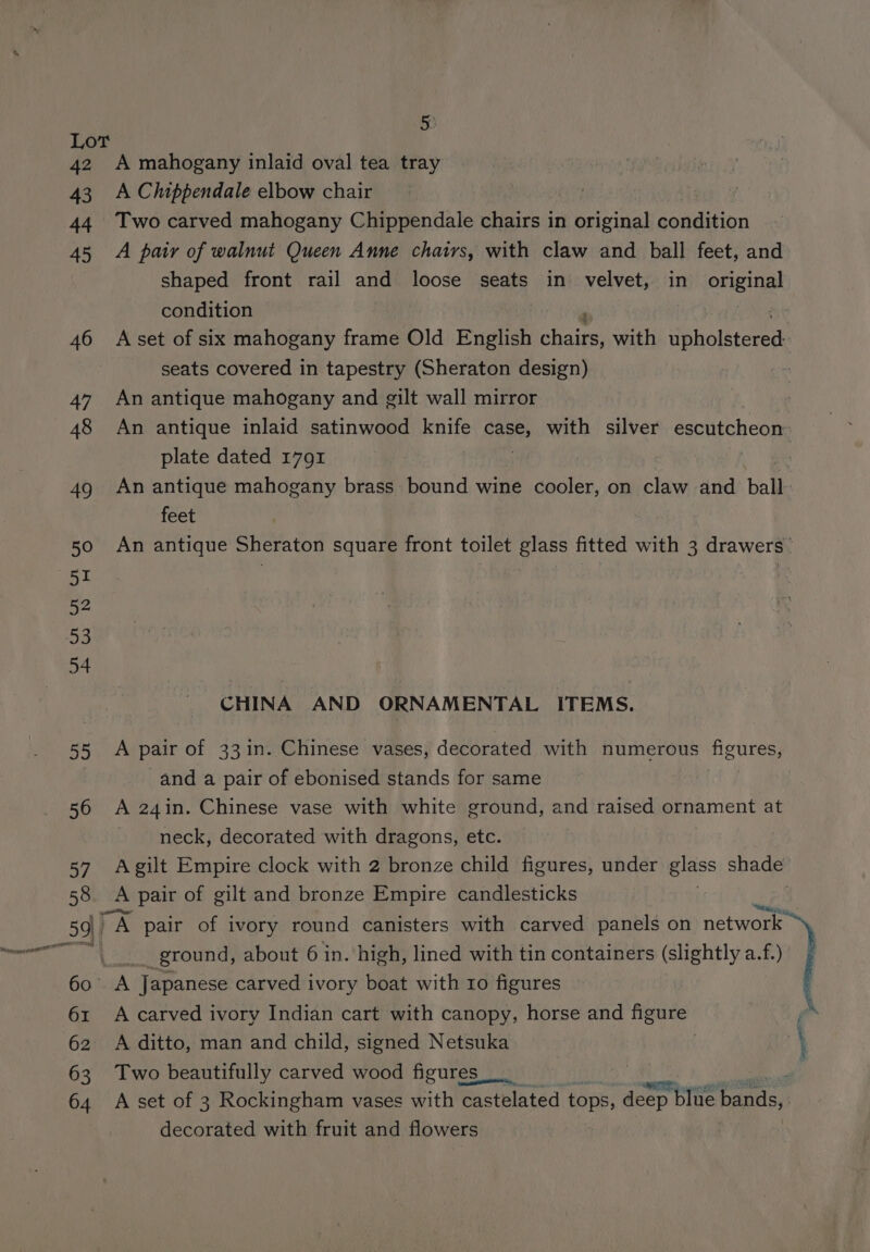 5) Lot 42 A mahogany inlaid oval tea tray 43 A Chippendale elbow chair 44 Two carved mahogany Chippendale chairs in original condition 45 A pair of walnut Queen Anne chairs, with claw and ball feet, and shaped front rail and loose seats in velvet, in original condition 46 Aset of six mahogany frame Old English bhai with upholstered , seats covered in tapestry (Sheraton design) | 47 An antique mahogany and gilt wall mirror 48 An antique inlaid satinwood knife i with silver escutcheon plate dated 1791 : 49 An antique mahogany brass bound wine cooler, on claw and ball feet 50 An antique Sheraton square front toilet glass fitted with 3 drawers 51 ; | | EY 53 54 CHINA AND ORNAMENTAL ITEMS. 55 <A pair of 33in. Chinese vases, decorated with numerous figures, and a pair of ebonised stands for same 56 A 24in. Chinese vase with white ground, and raised ornament at neck, decorated with dragons, etc. 57 Agilt Empire clock with 2 bronze child figures, under glass shade 58 <A pair of gilt and bronze Empire candlesticks | 59) A A pair of ivory round canisters with carved panels on network es Wi _. ground, about 6 in. high, lined with tin containers (slightly a.f.) 60 A Japanese carved ivory boat with ro figures 61 A carved ivory Indian cart with canopy, horse and rea f 62 A ditto, man and child, signed Netsuka | \ 63 Two beautifully carved wood figures. | | a 64 A set of 3 Rockingham vases with castelated tops, deep ep blue Pants, decorated with fruit and flowers