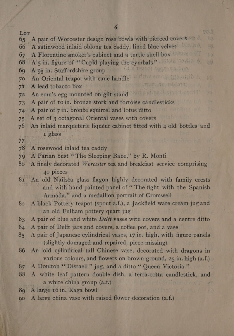 oe nies ase os —— “a Saag = al >. ’ é A Florentine smoker’s cabinet and a turtle shell box et A of in. Staffordshire group An Oriental teapot with cane handle A lead tobacco box — : An emu’s egg mounted on gilt stand A pair of 10 in. bronze stork and tortoise candlesticks A pair of 7in. bronze squirrel and lotus ditto A set of 3 octagonal Oriental vases with covers An inlaid marqueterie liquéur cabinet fitted with 4 old bottles and Wes glass : 40 pieces and with hand painted panel of ‘‘ The fight with the Spanish _ Armada,” and a medallion portrait of Cromwell A black Pottery teapot (spout a.f.), a Jackfield ware cream jug and an old Fulham pottery quart jug A pair of blue and white Delft vases with covers and a centre ditto A pair of Delft jars and covers, a coffee pot, and a vase A pair of Japanese cylindrical vases, 17 in. high, with figure panels (slightly damaged and repaired, piece missing) An old cylindrical tall Chinese vase, decorated with dragons in various colours, and flowers on brown ground, 25 in. high (a.f.) A white leaf pattern double dish, a terra-cotta candlestick, and a white china group (a.f.) | A large china vase with raised flower decoration (a.f.)