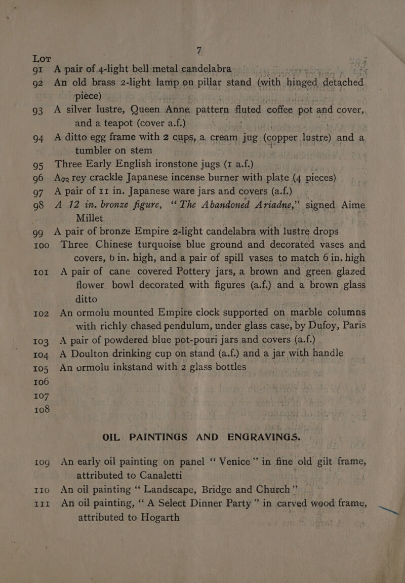 gI 94 93 94 95 g6 97 98 99 100 Iol I02 103 104 105 106 107 108 109 IIO Iit 7 A pair of .4-light bell metal candelabra ._ piece) ©. and a teapot (cover a.f.) | A ditto egg frame with 2 cups, a cream jug (copper lustre) ote a tumbler on stem Three Early English ironstone jugs (I a.f.) Aga rey crackle Japanese incense burner with plate (4 pieces) A pair of 11 in. Japanese ware jars and covers (a.f.) Millet A pair of bronze Empire 2-light astelties with lustre drops covers, 6 in. high, and a pair of spill vases to match 6 in. high A pair of cane covered Pottery jars, a brown and green. glazed flower. bowl decorated with figures (a.f.) and a brown | glass ditto An ormolu mounted Empire clock supported on marble columns with richly chased pendulum, under glass case, by Dufoy, Paris A pair of powdered blue pot-pouri jars and covers (a.f. ) A Doulton drinking cup on stand (a.f.) and a jar with handle ! An ormolu inkstand with 2 glass bottles OIL. PAINTINGS AND ENGRAVINGS. An early oil painting on panel ‘‘ Venice”’ in fine old gilt frame, attributed to Canaletti if An oil painting “‘ Landscape, Bridge and Church ” i An oil painting, ‘‘ A Select Dinner Party ”’ in carved wood frame, attributed to Hogarth Bay