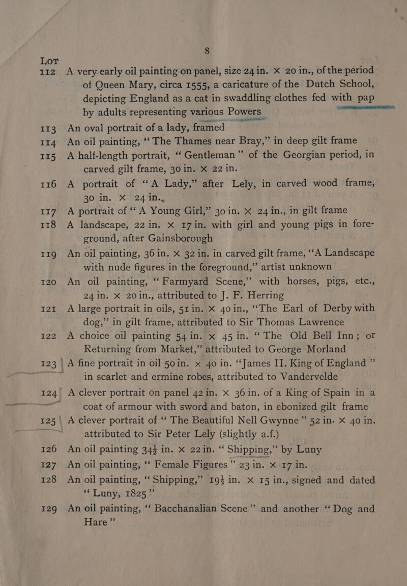 $ Lot ° . ° ° . 112 A very early oil painting on panel, size 24in. X 20 in., of the period of Queen Mary, circa 1555, a caricature of the Dutch School, depicting England as a cat in swaddling clothes fed with pap by adults representing various Powers: ee oe 113 An oval portrait of a lady, framed 114 An oil painting, “ The Thames near Bray,” in deep gilt frame 115 A half-length portrait, “‘ Gentleman ” of the Georgian period, in carved gilt frame, 30 in. X 22 in. 116 A portrait of ‘A Lady,” after Lely, in carved wood frame, BOMN. Kin2a alee 117. A portrait of ‘‘ A Young Girl,” 30 in. X 24 in., in gilt frame 118 A landscape, 22 in. X 17in. with girl and young pigs in fore- ground, after Gainsborough 11g An oil painting, 36 in. X 32 in. in carved gilt frame, ‘‘A Landscape . with nude figures in the foreground,” artist unknown 120 An oil painting, ‘‘ Farmyard Scene,” with horses, pigs, etc., 24in. X 20in., attributed to J. F. Herring 121 A large portrait in oils, 51in. X 4oin., ““The Earl of Derby with dog,” in gilt frame, attributed to Sir Thomas Lawrence 122 A choice oil painting 54 in. x 45 in. ‘The Old Bell Inn; ot Returning from Market,” attributed to George Morland 123 | A fine portrait in oil 50in. x 4o in. ‘‘James II. King of England ” VER in scarlet and ermine robes, attributed to Vandervelde 124 Aclever portrait.on panel 42in. X 36in. of a King of Spain in a TRAY coat of armour with sword and baton, in ebonized gilt frame 125 Aclever portrait of ‘‘ The Beautiful Nell Gwynne” 52 in. X 40 in. NAR attributed to Sir Peter Lely (slightly a.f.) 126 An oil painting 344 in. x 22in. ‘“‘ Shipping,” by Luny 127. An oil painting, ‘‘ Female Figures ” 23 in. x 17 in. 128 An oil painting, “Shipping,” 19} in. x 15 in., signed and dated ‘| Lunysii1825.7° if 129 An oil painting, ‘‘ Bacchanalian Scene” and another ‘“‘ Dog and Hare ”’
