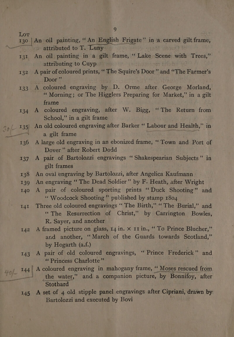 130. 142 143 9 An oil painting, ‘ An. English Frigate” inva caaned aut fearsith . attributed to T. Luny , , An oil painting in a_ gilt frame, “ Lake. Scene: with Drees, attributing to Cuyp ~ igi oak: A pair of coloured prints, ‘‘ The Squire’s Door” and “The Farmer’s _ Door” _ “ Morning; or The Higglers Preparing for Market,” in a gilt frame | A coloured engraving, after W. Bigg, ‘‘The Return from School,” in a gilt frame An old coloured engraving after Barker ‘‘ Labour and Health, G5 (1 a gilt frame A large old engraving in an ebonized frame, ‘‘ Town and Port of Dover ” after Robert Dodd A pair of Bartolozzi engravings ‘‘ Shakespearian Subjects” in eilt frames An oval engraving by Bartolozzi, after Angelica Kaufmann An engraving “‘ The Dead Soldier” by F. Heath, after Wright A pair of coloured sporting prints ‘‘ Duck Shooting” and ‘‘ Woodcock Shooting” published by stamp 1804 Three old coloured engravings ‘‘ The Birth,” ‘‘ The Burial,’ and ‘‘The Resurrection of Christ,” by Carrington Bowles, R. Sayer, and another . A framed picture on glass, 14 in. X I1in., “‘ To Prince Blucher,” and another, ‘‘March of the Guards towards Scotland,” by Hogarth (a.f.) A pair of old coloured engravings, ‘‘ Prince Frederick > and ‘* Princess Charlotte ”’ . A coloured engraving in mahogany frame, ‘ Moses rescued from the water,” and a companion picture, by | Bonnifoy, after -Stothard Bartolozzi and executed by Bovi