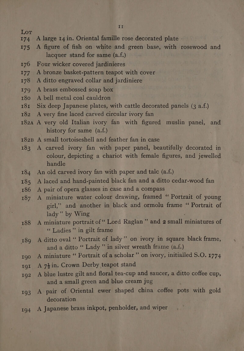 174 175 176 177 178 179 180 181 182 182A 182B 183 184 185 186 187 188 189 1gO Igl 192 193 194 II A large 14 in. Oriental famille rose decorated plate - A figure of fish on white and green base, with rosewood and lacquer stand for same (a.f.) } Four wicker covered jardinieres A bronze basket-pattern teapot with cover A ditto engraved collar and jardiniere A brass embossed soap box A bell metal coal cauldron Six deep Japanese plates, with cattle decorated panels (3 a.f.) A very fine laced carved circular ivory fan A very old Italian ivory fan with figured muslin panel, and history for same (a.f.) A small tortoiseshell and feather fan in case A carved ivory fan with paper panel, beautifully decorated in colour, depicting a chariot with female figures, and jewelled handle An old carved ivory fan with paper and talc (a.f.) A laced and hand-painted black fan and a ditto cedar-wood fan A pair of opera glasses in case and a compass A miniature water colour drawing, framed “ Portrait of young girl,’ and another in black and ormolu frame “‘ Portrait of lady’ by Wing A miniature portrait of “ Lord Raglan” and 2 small miniatures of ‘‘ Ladies” in gilt frame A ditto oval ‘‘ Portrait of lady ’’ on ivory in square black frame, and a ditto ‘“‘ Lady ” in silver wreath frame (a.f.) A miniature ‘‘ Portrait of a scholar”’ on ivory, initialled S.O. 1774 99 A 7}in. Crown Derby teapot stand A blue lustre gilt and floral tea-cup and saucer, a ditto coffee cup, and a small green and blue cream jug A pair of Oriental ewer shaped china coffee pots with gold decoration A Japanese brass inkpot, penholder, and wiper