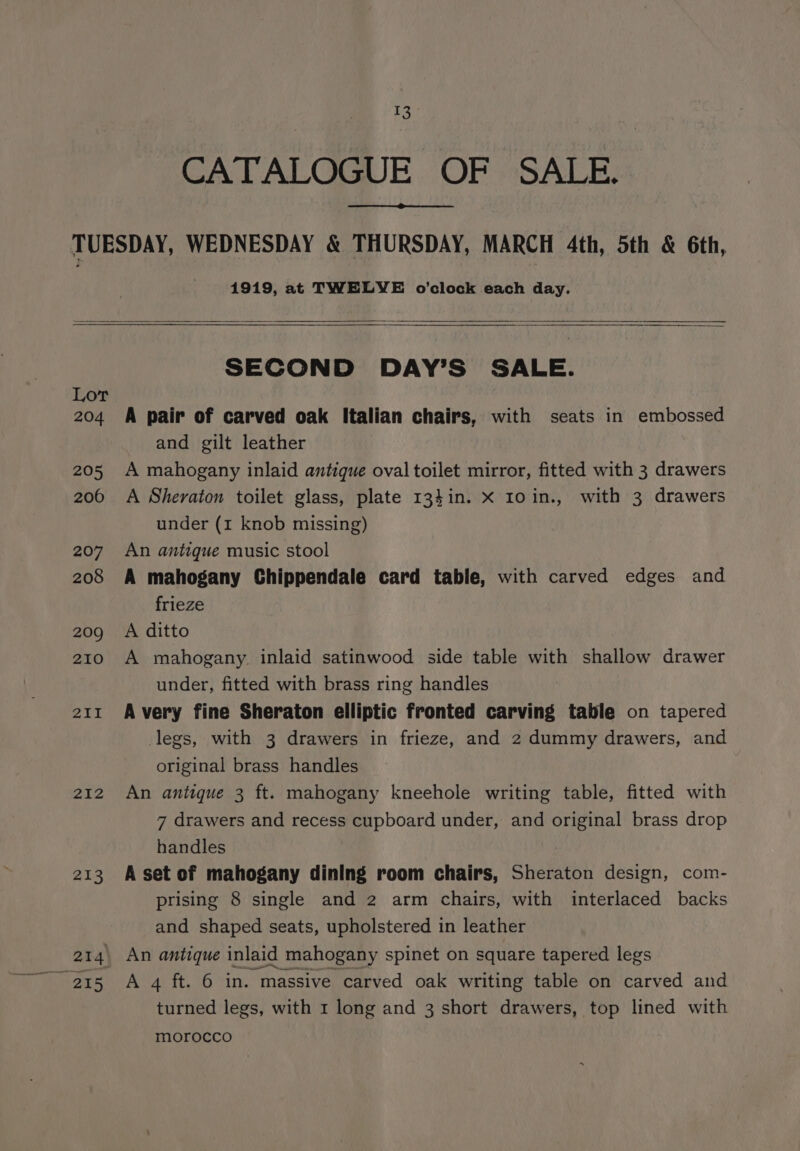 CATALOGUE OF SALE. 1919, at TWELVE o’clock each day. Lor 204 205 2006 207 208 209 210 211 212 213 SECOND DAY’S SALE. A pair of carved oak Italian chairs, with seats in embossed and gilt leather A mahogany inlaid antique oval toilet mirror, fitted with 3 drawers A Sheraton toilet glass, plate 134in. X Io in., with 3 drawers under (1 knob missing) An antique music stool A mahogany Chippendale card table, with carved edges and frieze A ditto A mahogany. inlaid satinwood side table with shallow drawer under, fitted with brass ring handles A very fine Sheraton elliptic fronted carving table on tapered legs, with 3 drawers in frieze, and 2 dummy drawers, and original brass handles An antique 3 ft. mahogany kneehole writing table, fitted with 7 drawers and recess cupboard under, and original brass drop handles A set of mahogany dining room chairs, Sheraton design, com- prising 8 single and 2 arm chairs, with interlaced backs and shaped seats, upholstered in leather An antique inlaid mahogany spinet on square tapered legs A 4 ft. 6 in. massive carved oak writing table on carved and turned legs, with 1 long and 3 short drawers, top lined with morocco