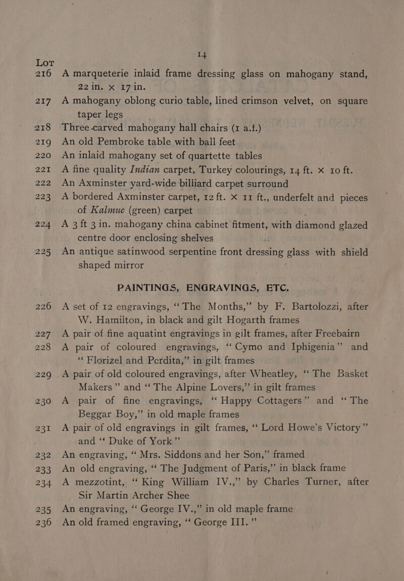 rar 216 217 218 219 220 221 222 228 14 A marqueterie inlaid frame dressing glass on mahogany stand, 22in. X I7 in. A mahogany oblong curio table, lined crimson velvet, on square taper legs Three carved mahogany hall chairs (1a) An old Pembroke table with ball feet An inlaid mahogany set of quartette tables A fine quality Indian carpet, Turkey colourings, 14 ft. x xo ft. An Axminster yard-wide billiard carpet surround A bordered Axminster carpet, 12 ft. X 11 ft., underfelt and pieces of Kalmue (green) carpet A 3 ft 3 in. mahogany china cabinet fitment, with diamond glazed centre door enclosing shelves An antique satinwood oer front tink glass with shield shaped mirror PAINTINGS, ENGRAVINGS, ETC. A set of 12 engravings, “‘The Months,” by F. Bartolozzi, after W. Hamilton, in black and gilt Hogarth frames A pair of fine aquatint engravings in gilt frames, after Freebairn A pair of coloured engravings, ‘‘Cymo and Iphigenia’? and ‘‘ Florizel and Perdita,” in gilt frames Makers” and ‘‘ The Alpine Lovers,”’ in gilt frames A pair of fine engravings, ‘‘ Happy Cottagers”’ and ‘* The Beggar Boy,” in old maple frames A pair of old engravings in gilt frames, ‘‘ Lord Howe’s Victory” and ‘* Duke of York ”’ An engraving, ‘‘ Mrs. Siddons and her Son,” framed An old engraving, ‘“‘ The Judgment of Paris,” in black frame A mezzotint, ‘‘ King William IV.,” by Charles Turner, after Sir Martin Archer Shee An engraving, “‘ George IV.,” in old maple frame An old framed engraving, ‘‘ George III. ”’