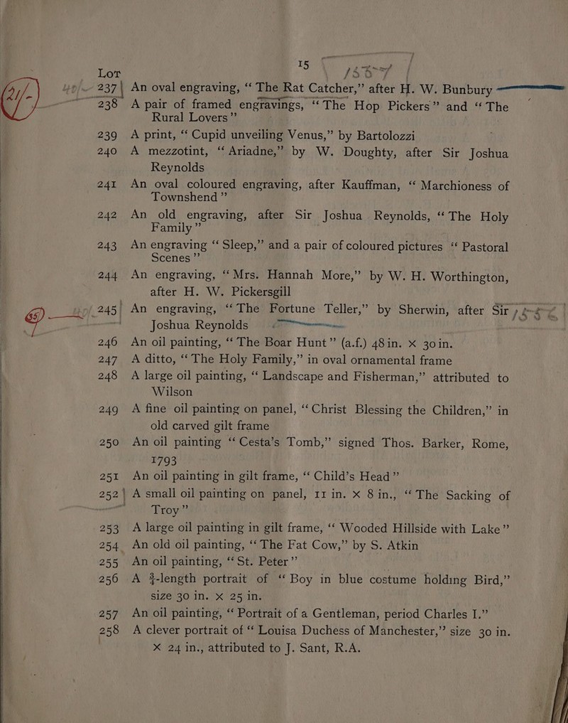 | to ike Lot 1So-7 Lp) 237 | An oval engraving, ‘“‘ The Rat Catcher,” after H. We Bunbury.) cen ae ~'238 A pair of framed engravings, “The Hop Pickers” and “The — Rural Lovers ”’ 239 A print, “ Cupid unveiling Venus,” by Bartolozzi 240 A mezzotint, ‘Ariadne,’ by W. Doughty, after Sir Joshua Reynolds 241 An oval coloured engraving, after Kauffman, ‘‘ Marchioness of | Townshend ” BdeuAn old engraving, after Sir Joshua Reynolds, ‘The Holy Family ”’ | 243 An engraving “Sleep,” and a pair of coloured pictures ‘‘ Pastoral i Scenes ”’ 244 An engraving, ‘Mrs. Hannah More,” by W. H. Worthington, after H. W. Pickersgill 245| An engraving, “‘The Fortune Teller,” by Sherwin, after Sir / &amp; ar @ eon Joshua Reynolds (00 erm nn dk 246 An oil painting, ‘‘ The Boar Hunt” (a.f.) 48in. x 30in. 247 A ditto, ‘‘ The Holy Family,” in oval ornamental frame 248 A large oil painting, ‘‘ Landscape and Fisherman,” attributed to Wilson 249 A fine oil painting on panel, ‘‘ Christ Blessing the Children,” in old carved gilt frame 250 An oil painting ‘‘ Cesta’s Tomb,” signed Thos. Barker, Rome, 1793 251 An oil painting in gilt frame, ‘‘ Child’s Head” 252 A small oil painting on panel, 11 in. x 8 in., ‘“‘ The Sacking of  Proy7} 253 A large oil painting in gilt frame, ‘‘ Wooded Hillside with Lake” 254 An old oil painting, ‘‘ The Fat Cow,” by S. Atkin 255 An oil painting, ‘‘ St. Peter” i 256 A 4-length portrait of ‘‘ Boy in blue costume holding Bird,” size 30 In. X 25 in. 257 An oil painting, ‘‘ Portrait of a Gentleman, period Charles I.” 258 A clever portrait of ‘‘ Louisa Duchess of Manchester,” size 30 in.