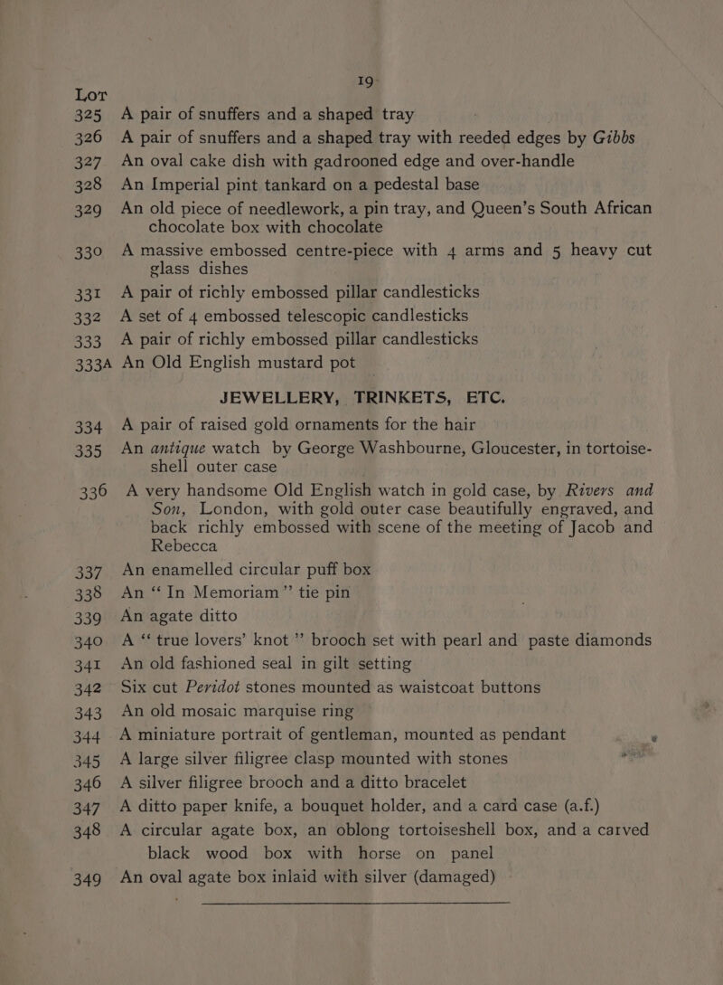 325 326 327 328 329 339 331 332 B35 3334 334 335 336 337 338 339 340 341 342 343 344 345 346 347 348 349 I9Q- A pair of snuffers and a shaped tray A pair of snuffers and a shaped tray with reeded edges by Gibbs An oval cake dish with gadrooned edge and over-handle An Imperial pint tankard on a pedestal base An old piece of needlework, a pin tray, and Queen’s South African chocolate box with chocolate A massive embossed centre-piece with 4 arms and 5 heavy cut glass dishes 3 A pair of richly embossed pillar candlesticks A set of 4 embossed telescopic candlesticks A pair of richly embossed pillar candlesticks An Old English mustard pot JEWELLERY, TRINKETS, ETC. A pair of raised gold ornaments for the hair An antique watch by George Washbourne, Gloucester, in tortoise- shell outer case A very handsome Old English watch in gold case, by Rivers and Son, London, with gold outer case beautifully engraved, and back richly embossed with scene of the meeting of Jacob and — Rebecca An enamelled circular puff box An “In Memoriam ”’ tie pin An agate ditto A ‘‘ true lovers’ knot ’’ brooch set with pearl and paste diamonds An old fashioned seal in gilt setting Six cut Peridot stones mounted as waistcoat buttons An old mosaic marquise ring A miniature portrait of gentleman, mounted as pendant ‘ A large silver filigree clasp mounted with stones — A silver filigree brooch and a ditto bracelet A ditto paper knife, a bouquet holder, and a card case (a.f.) A circular agate box, an oblong tortoiseshell box, and a carved black wood box with horse on panel An oval agate box inlaid with silver (damaged) |