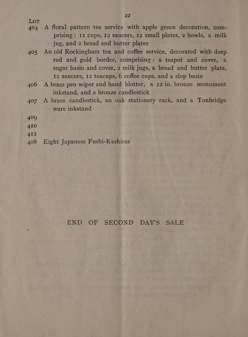 Lor 3 404 A floral pattern tea service with apple green decoration, com- prising : II cups, 12 saucers, 12 small plates, 2 bowls, a milk jug, and 2 bread and butter plates . 405 Anold Rockingham tea and coffee service, decorated with deep. red and gold border, comprising: a teapot and cover, a. sugar basin and cover, 2 milk jugs, a bread and butter plate, I2 saucers, 12 teacups, 6 coffee cups, and a slop basin 406 A brass pen wiper and hand blotter, a 12 in. bronze monument inkstand, and a bronze candlestick 407 A brass candlestick, an oak stationery rack, and a Tonbridge ware inkstand- 408 Eight Japanese Fushi-Kashiras END) OF “SE@GOND “DAY S.CSALE