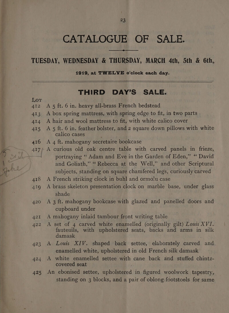 CATALOGUE OF SALE. 1919, at TWELVE o’clock each day. THIRD DAY’S SALE. A 5 ft. 6 in. heavy all-brass French bedstead A box spring mattress, with spring edge to fit, in two parts A hair and wool mattress to fit, with white calico cover A 5 ft. 6 in. feather bolster, and 2 square down pillows with white calico cases A 4 ft. mahogany secretaire bookcase portraying ‘‘ Adam and Eve in the Garden of Eden,” “‘ David and Goliath,” “‘ Rebecca at the Well,” and other Scriptural subjects, standing on square chamfered leg’s, curiously carved A French striking clock in buhl and ormo!u case A brass skeleton presentation clock on marble base, under glass shade A 3 ft. mahogany bookcase with glazed and panelled doors and cupboard under | A mahogany inlaid tambour front writing table A set of 4 carved white enamelled (originally gilt) Lows XVI. fauteuils, with upholstered seats, backs and arms in silk damask A Louis XIV. shaped back settee, elaborately carved and. enamelled white, upholstered in old French silk damask A white enamelled settee with cane back and stuffed chintz- covered seat An ebonised settee, upholstered in figured woolwork tapestry, standing on 3 blocks, and a pair of oblong footstools for same