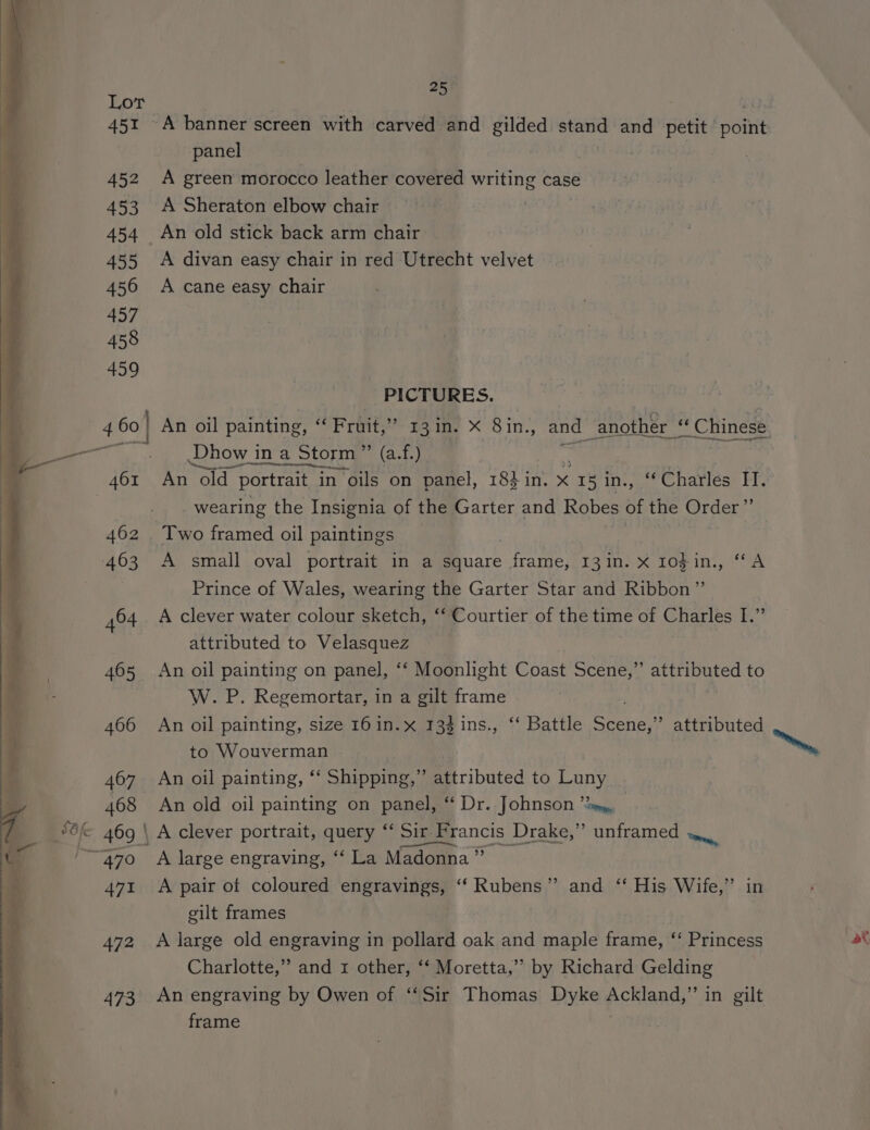 451 452 453 455 456 457 458 459 25 A banner screen with carved and gilded ete and petit ean panel A green morocco leather covered writing case A Sheraton elbow chair An old stick back arm chair A divan easy chair in red Utrecht velvet A cane easy chair PICTURES. An oil painting, :: Fruit, ane in. x 8in., and another eS “ Chinese Dhow 3 7ina<s Storm Pe (ate | ae ‘old { portrait i in oils on panel, 18} in. x C15 1D ant Charles II. _ wearing the Insignia of the Garter and Robes HF the Order’”’ A small oval portrait in a square 2 ae 13'n} TOR 1s, A Prince of Wales, wearing the Garter Star and Ribbon” A clever water colour sketch, “‘ Courtier of the time of Charles I.” attributed to Velasquez An oil painting on panel, ‘‘ Moonlight Coast Scene,’’ attributed to W. P. Regemortar, in a gilt frame An oil painting, size 16 in.x 133 ins., ‘‘ Battle Scene,” attributed to Wouverman ™, An oil painting, ‘‘ Shipping,” attributed to Pant An old oil painting on panel, “ Dr. Johnson “2m, \ A clever portrait, query “ Sit Fr rancis Drake,” unframed ».. A large engraving, “‘ La Madonna ” A pair of coloured engravings, ‘‘ Rubens” and ‘‘ His Wife,” in gilt frames 7 A large old engraving in pollard oak and maple frame, ‘‘ Princess (at Charlotte,” and x other, ‘‘ Moretta,” by Richard Gelding An engraving by Owen of ‘‘Sir Thomas Dyke pctianay: in gilt frame