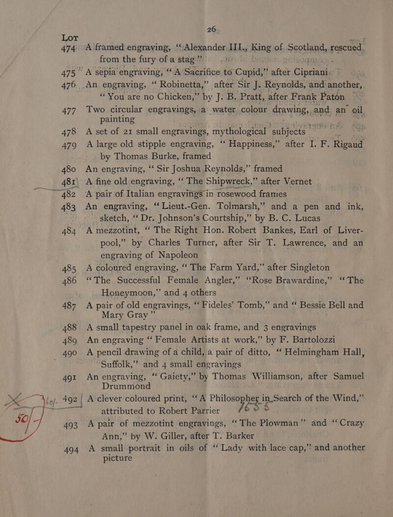 Lot 474 475° 476 477 478 479 480 on 483 434 485 486 489 491 493 494 26. A framed engraving, “‘ na eepndes IIL. King of ~eptland, rescued 1 from the fury of a stag” CMe iit, DOC MA « A sepia’ engraving, “ A’ Sacrifice to’ Cupid, afte . (limtae An engraving, “ Robinetta,” after Sita Reynolds, and another, “You are no Chicken,” by A B. Pratt, after Frank Paton | Two circular engravings, a water. colour drawing,, and. an oil, painting ik A set of 21 small engravings, mythological ‘subjects | ei A large old stipple engraving, “ Happiness,” after I. F. Rigand by Thomas Burke, framed An engraving, ‘‘ Sir Joshua Reynolds,” framed A fine old engraving, ‘‘ The Shipwreck, ” after Vernet A pair of Italian engravings in rosewood framtes An engraving, “ Lieut.-Gen. Tolmarsh,” and a pen and ink, ~ sketch, “‘ Dr. Johnson’s Courtship,” by B. C. Lucas A mezzotint, ‘* The Right Hon. Robert Bankes, Earl of Liver- pool,” by Charles Turner, after Sir T. Lawrence, and an _engraving of Napoleon ~ A coloured engraving, ‘‘ The Farm Yard,” after Singleton “The Successful Female Angler,” ‘Rose Brawardine,” “The Honeymoon,” and 4 others A pair of old engravings, ‘** Fideles’ Tomb,” and “ Bessie, Bell and Mary Gray ”’ A small tapestry panel in oak frame, and 3 engravings An engraving ‘‘ Female Artists at work,” by F. Bartolozzi A pencil drawing of a child, a pair of ditto, ‘‘ Helmingham Hall, Suffolk,” and 4 small engravings An engraving, ‘‘ Gaiety,” by Thomas Williamson, after Samuel Drummond A clever coloured print, ‘“‘A Phileeeptie ner in in.Search of nk Wind,” attributed to Robert Parrier {OS A pair of mezzotint engravings, “The Plowman” and “ Crazy Ann,” by W. Giller, after T. Barker A small portrait in oils of ‘‘ Lady with lace cap,’? and another picture