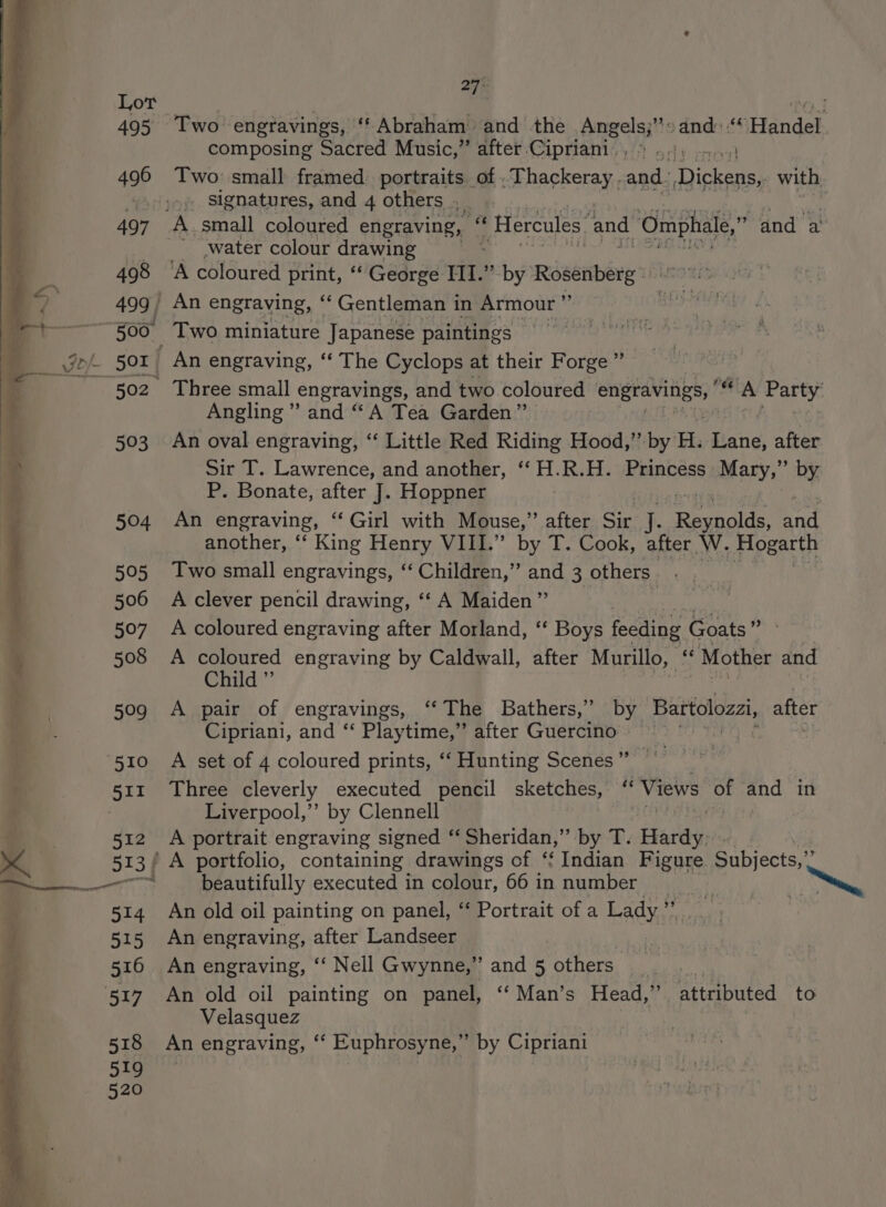 27° composing Sacred Music,” after Cipriani. , % 3) 4...) Two small framed portraits. of . Thackeray. and: Ticket with signatures, and 4 others + | and a ‘water colour drawing Angling” and “A Tea Garden” An oval engraving, ‘“‘ Little Red Riding Hood,” by H. Heng after Sir T. Lawrence, and another, ‘‘H.R.H. Princess Mary,” by P. Bonate, after J. Hoppner An engraving, ‘‘ Girl with Mouse,” after Sir q. rable End another, “‘ King Henry VIII.” by T. Cook, after W. Hogarth Two small engravings, ‘‘ Children,” and 3 others. A clever pencil drawing, ‘‘ A Maiden” A coloured engraving after Morland, ‘‘ Boys feeding Goats” A coloured engraving by Caldwall, after Murillo, ‘ Mother and Child ” A pair of engravings, ‘‘The Bathers,’” by Bartolozzi, after Cipriani, and “‘ Playtime,” after Guercino — ee A set of 4 coloured prints, ‘‘ Hunting Scenes ” Three cleverly executed pencil sketches, ‘ Views th and in Liverpool,”’ by Clennell A portrait engraving signed “ Sheridan,” by T. Fads, beautifully executed in colour, 66 in number An old oil painting on panel, “‘ Portrait of a Lady”. An engraving, after Landseer 3 An engraving, ‘‘ Nell Gwynne,” and 5 others __ An old oil painting on panel, ‘“‘Man’s Head,” Velasquez An engraving, ‘‘ Euphrosyne,” by Cipriani attributed to