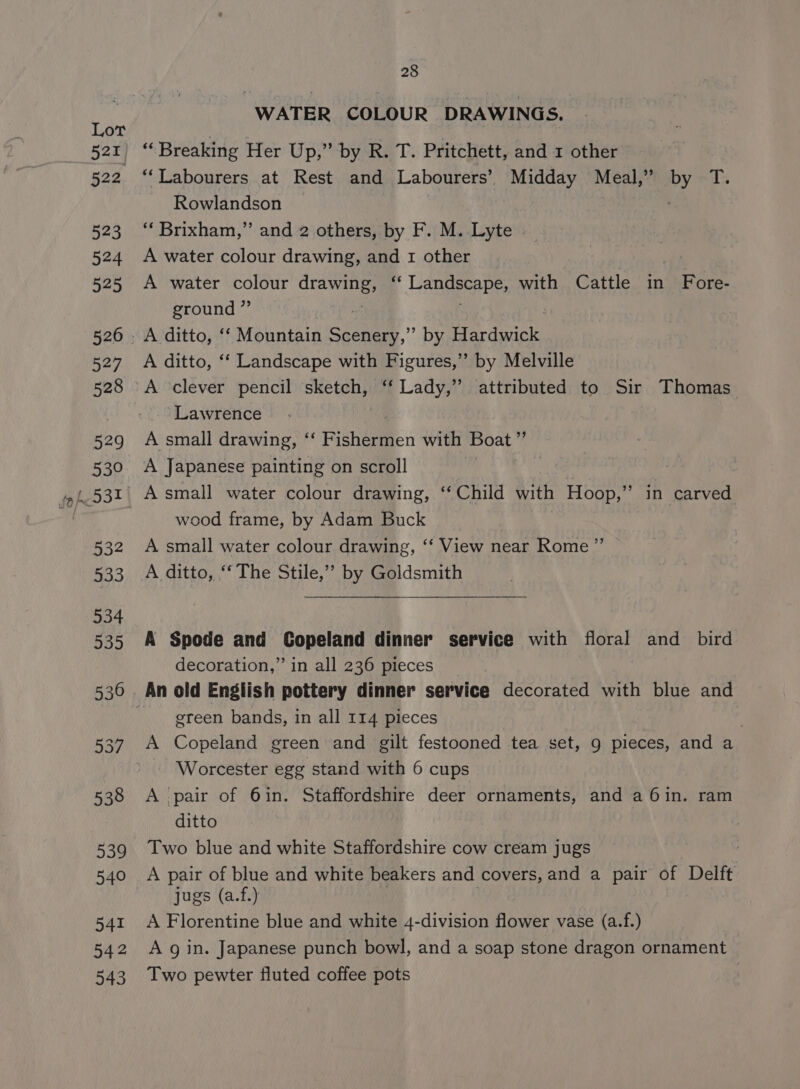 WATER COLOUR DRAWINGS. Rowlandson ‘“‘ Brixham,” and 2 others, by F. M. Lyte A water colour drawing, and 1 other | A water colour agi 4 Lane with Cattle in Fore- ground ” A ditto, ‘‘ Landscape with Figures,” by Melville A clever pencil sketch, ‘‘ Lady,’ attributed to Sir Thomas ‘Lawrence A small drawing, ‘‘ Fishermen with Boat” A Japanese painting on scroll | A small water colour drawing, ‘‘ Child with Hoop,” in carved wood frame, by Adam Buck A small water colour drawing, ‘‘ View near Rome ” A ditto, ‘‘ The Stile,’ by Goldsmith A Spode and Copeland dinner service with floral and bird decoration,” in all 236 pieces green bands, in all 114 pieces : A Copeland green and gilt festooned tea set, 9 pieces, and a Worcester egg stand with 6 cups A pair of 6in. Staffordshire deer ornaments, and a 6in. ram ditto Two blue and white Staffordshire cow cream jugs A pair of blue and white beakers and covers, and a pair of Delft jugs (a.f.) A Florentine blue and white 4-division flower vase (a.f.) A g in. Japanese punch bowl, and a soap stone dragon ornament Two pewter fluted coffee pots :