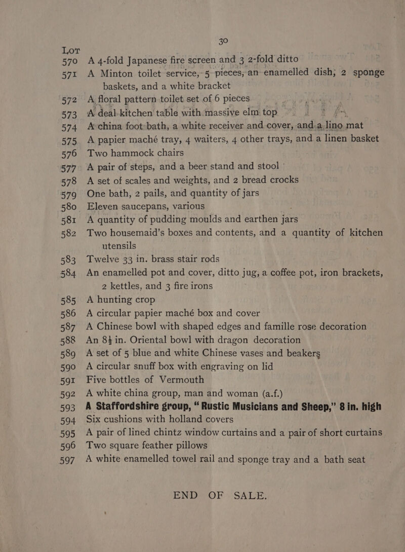 Lor 570 571 572 573 574 575 576 377 578 579 580 581 582 583 584 585 586 587 588 589 590 591 592 593 594 595 596 597 30 A 4-fold Japanese fire screen and ai 2-fold ditto A Minton toilet service,~5 pieces, an enamelled dish; 2 sponge baskets, and a white bracket A floral pattern toilet set of 6 pieces A deal-kitchen table with massive elm top A china foot: bath, a white receiver and cover, and.a, arn mat A papier maché tray, 4 waiters, 4 other trays, and a linen basket Two hammock chairs A pair of steps, and a beer stand and stool A set of scales and weights, and 2 bread crocks One bath, 2 pails, and quantity of jars Eleven saucepans, various A quantity of pudding moulds and earthen jars Two housemaid’s boxes and contents, and a quantity of kitchen utensils 3 Twelve 33 in. brass stair rods An enamelled pot and cover, ditto jug, a coffee pot, iron brackets, 2 kettles, and 3 fire irons A hunting crop A circular papier maché box and cover A Chinese bowl with shaped edges and famille rose decoration An 8 in. Oriental bowl with dragon decoration A set of 5 blue and white Chinese vases and beakers A circular snuff box with engraving on lid Five bottles of Vermouth A white china group, man and woman (a.f.) A Staffordshire group, “Rustic Musicians and Sheep,” 8 in. high Six cushions with holland covers A pair of lined chintz window curtains and a pair of short curtains Two square feather pillows A white enamelled towel rail and sponge tray and a bath seat END” OF SALE.
