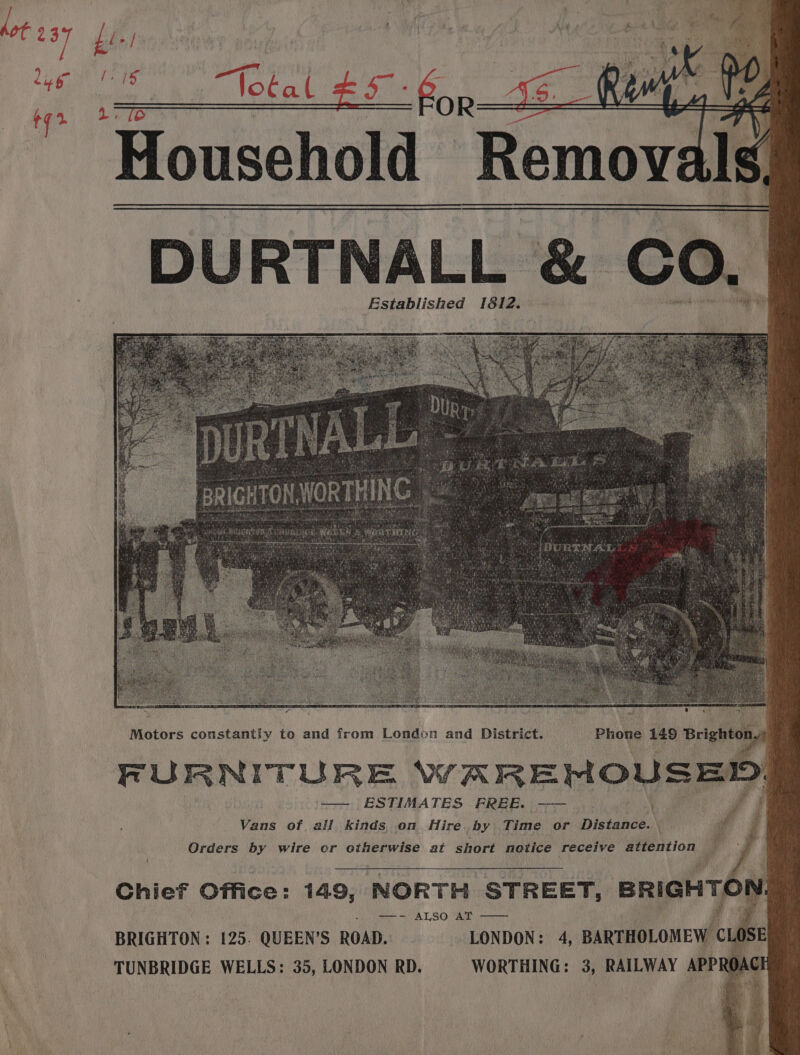 DURTNALL &amp; CO. Established 1812. ea si Motors constantly to and from London and District. Phone 149 Brighton, FURNITURE WAREMNOUSED ESTIMATES FREE. | -——— Vans of all kinds, on Hire by Time or Distance. w Orders by wire or otherwise at short notice receive attention 4 » Chief Office: 149, NORTH STREET, BRIGHTON), eee SOMA Ty SG RAM etna | i Pi BRIGHTON : 125. QUEEN’S ROAD. - LONDON: 4, BARTHOLOMEW CLOSE TUNBRIDGE WELLS: 35, LONDON RD. | WORTHING: 3, RAILWAY APPROAC
