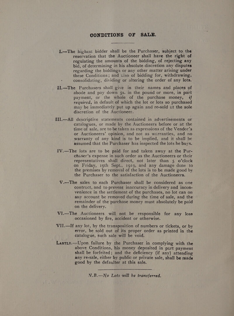 CONDITIONS OF SALE. {.—The highest bidder shall be the Purchaser, subject to the reservation that the Auctioneer shall have the right of regulating the amounts of the bidding, of rejecting any bid, of determining in his absolute discretion any disputes regarding the biddings or any other matter arising under these Conditions; and &lt;lso of bidding for, withdrawing, consolidating, dividing or altering the order of any lots. II1.—The Purchasers shall give in their names and places of abode and pay down 5s. in the pound or more, in part payment, or the whole of the purchase money, 1f required, in default of which the lot or lots so purchased may be immediately put up again and re-sold at the sole discretion of the Auctioneer. III.—All descriptive statements contained in advertisements or catalogues, or made by the Auctioneers before or at the time of sale, are to be taken as expressions of the Vendor’s or Auctioneers’ opinion, and not as warranties, and no warranty of any kind is to be implied, and it shall be assumed that the Purchaser has inspected the lots he buys. I1V.—The lots are to be paid for and taken away at the Pur- chaser’s expense in such order as the Auctioneers or their representatives shall direct, not later than 5 o’clock on Friday, 19th Sept., 1919, and any damage done to the premises by removal of the lots is to be made good by the Purchaser to the satisfaction of the Auctioneers. V.—The sales to each Purchaser shall be considered as one contract, and to prevent inaccuracy in delivery and incon- venience in the settlement of the purchases, no lot can on any account be removed during the time of sale, and the remainder of the purchase money must absolutely be paid on the delivery. VI.—The Auctioneers will not be responsible for any loss occasioned by fire, accident or otherwise. VII.—If any lot, by the transposition of numbers or tickets, or by error, be sold out of its proper order as printed in the catalogue, such sale will be void. Lastty.—Upon failure by the Purchaser in complying with the above Conditions, his money deposited in part payment shall be forfeited; and the deficiency (if any) attending any re-sale, either by public or private sale, shall be made good by the defaulter at this sale. N.B.—No Lots will be transferred.