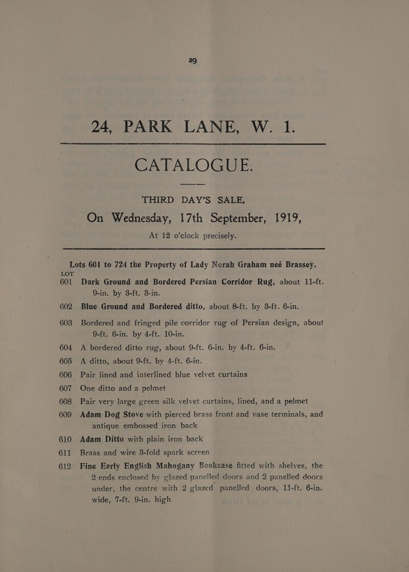 24, PARK LANE, W. 1. CATALOGUE. THIRD DAY’S SALE, On Wednesday, 17th September, 1919, At 12 o’clock precisely. Lots 601 to 724 the Property of Lady Norah Graham neé Brassey. LOT 601 Dark Ground and Bordered Persian Corridor Rug, about 11-ft. 9-in. by 3-ft. 3-in. 602 Blue Ground and Bordered ditto, about 8-ft. by 3-ft. 6-in. 603 Bordered and fringed pile corridor rug of Persian design, about 9-ft. 6-in. by 4-ft. 10-in. 604 A bordered ditto rug, about 9-ft. 6-in. by 4-ft. 6-in. 605 A ditto, about 9-ft. by 4-ft. 6-in. 606 Pair lined and interlined blue velvet curtains 607 One ditto and a pelmet 608 Pair very large green silk velvet curtains, lined, and a pelmet 609 Adam Dog Stove with pierced brass front and vase terminals, and antique embossed iron back 610 Adam Ditto with plain iron back 611 Brass and wire 3-fold spark screen 612 Fine Early English Mahogany Beokcase fitted with shelves, the 2 ends enclosed by glazed panelled doors and 2 panelled doors under, the centre with 2 elazed panelled doors, 11-ft. 6-in. wide, 7-ft. Q9-in. high