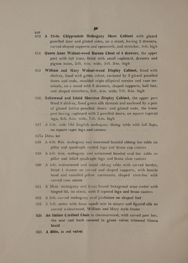 613 614 616 617 3° A 24-in. Chippendale Mahogany Show Cabinet with glazed panelled door and glazed sides, on a stand, having 2 drawers, carved shaped supports and openwork, and stretcher, 5-ft. high Queen Anne Walnut-wood Bureau Chest of 4 drawers, the upper part with fall front, fitted with small cupboard, drawers and pigeon holes, 2-ft. 4-in. wide, 5-ft. 3-in. high William and Mary Walnut-wood Display Cabinet, fitted with shelves, lined with green velvet, enclosed by 3 glazed panelled doors and ends, moulded triple elliptical cornice and vase ter- minals, on a stand with 6 drawers, shaped supports, ball feet, and shaped stretchers, 5-ft. 4-in. wide, 7-ft. 6-in. high Satinwood and Inlaid Sheraton Display Cabinet, the upper part fitted 3 shelves, lined green silk damask and enclosed by a pair of glazed lattice panelled doors and glazed ends, the lower part having cupboard with 2 panelled doors, on square tapered legs, 3-ft. 6-in. wide, 7-ft. 6-in. high A G-ft. wide Old English mahogany dining table with fall flaps, on square taper legs and castors 618 619 620 625 A 4-ft. 8-in. mahogany and rosewood banded oblong loo table on pillar and quadruple reeded legs and brass cap castors A 4-ft. 6-in. mahogany and satinwood banded oval loo table on pillar and inlaid quadruple legs and brass claw castors A 4-ft. walnutwood and inlaid cblong table with carved border, fitted 1 drawer on carved and shaped supports, with female head and tasselled pillow surmounts, shaped stretcher with carved vase centre A 16-in. mahogany and brass bound hexagonal wine cooler with hinged lid, on stand, with 3 tapered legs and brass castors A 8-ft. carved mahogany oval jardiniere on shaped feet A 5-ft. settee with loose squab seat in mauve and figured silk on carved walnutwood, William and Mary style frame An italian Cardinal Chair in chestnutwood, with carved paw feet, the seat and back covered in green velvet trimmed Genoa braid A ditto, in red velvet