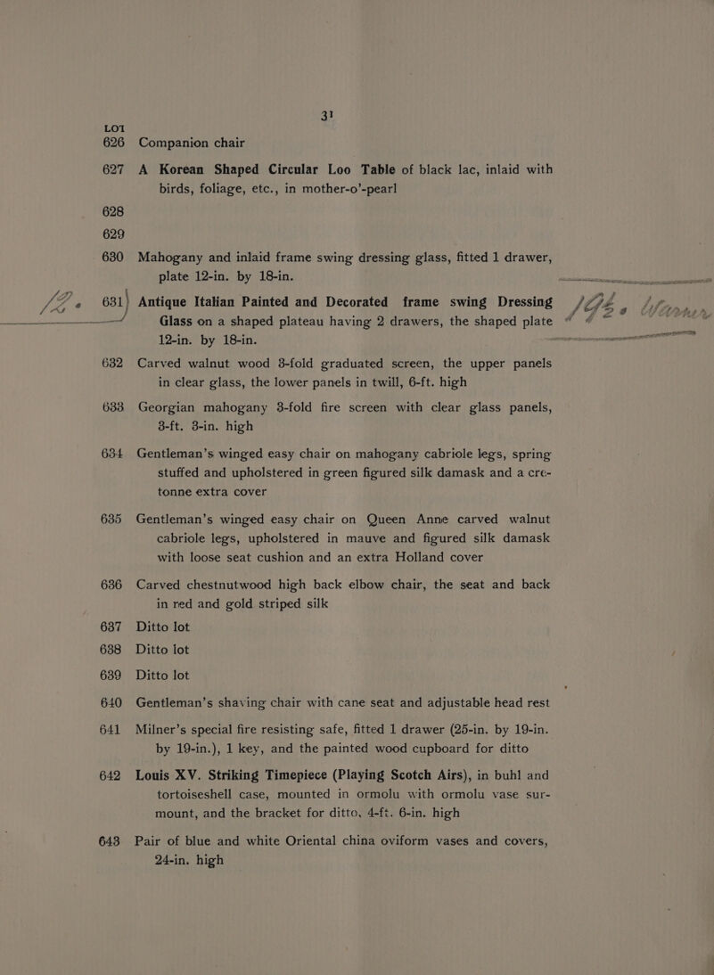635 636 637 638 639 640 641 642 643 31 Companion chair A Korean Shaped Circular Loo Table of black lac, inlaid with birds, foliage, etc., in mother-o’-pearl Mahogany and inlaid frame swing dressing glass, fitted 1 drawer, plate 12-in. by 18-in. 12-in. by 18-in. Carved walnut wood 3-fold graduated screen, the upper panels in clear glass, the lower panels in twill, 6-ft. high Georgian mahogany 38-fold fire screen with clear glass panels, 8-ft. B-in. high Gentleman’s. winged easy chair on mahogany cabriole legs, spring stuffed and upholstered in green figured silk damask and a cre- tonne extra cover Gentleman’s winged easy chair on Queen Anne carved walnut cabriole legs, upholstered in mauve and figured silk damask with loose seat cushion and an extra Holland cover Carved chestnutwood high back elbow chair, the seat and back in red and gold striped silk Ditto lot Ditto lot Ditto lot Gentleman’s shaving chair with cane seat and adjustable head rest Milner’s special fire resisting safe, fitted 1 drawer (25-in. by 19-in. by 19-in.), 1 key, and the painted wood cupboard for ditto Louis XV. Striking Timepiece (Playing Scotch Airs), in buh! and tortoiseshell case, mounted in ormolu with ormolu vase sur- mount, and the bracket for ditto, 4-ft. 6-in. high Pair of blue and white Oriental china oviform vases and covers, 24-in. high