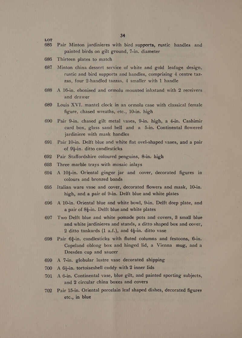 685 686 687 688 689 690 691 692 693 694 695 696 697 698 699 700 701 702 34 Pair Minton jardinieres with bird supports, rustic handles and painted birds on gilt ground, 7-in. diameter Thirteen plates to match Minton china dessert service of white and gold leafage design, rustic and bird supports and handles, comprising 4 centre taz- zas, four 2-handled tazzas, 4 smaller with 1 handle A 16-in. ebonised and ormolu mounted inkstand with 2 receivers and drawer Louis XVI.. mantel clock in an ormolu case with classical female figure, chased wreaths, etc., 10-in. high Pair 9-in. chased gilt metal vases, 9-in. high, a 4-in. Cashimir card box, glass sand bell and a _ 5-in. Continental flowered jardiniere with mask handles Pair 10-in. Delft blue and white flat ovel-shaped vases, and a pair of 94-in. ditto candlesticks Pair Staffordshire coloured penguins, 8-in. high Three marble trays with mosaic inlays A 10}-in. Oriental ginger jar and cover, decorated figures in colours and bronzed bands Italian ware vase and cover, decorated flowers and mask, 10-in. high, and a pair of 9-in. Delft blue and white plates A 10-in. Oriental blue and white bowl, 9-in. Delft deep plate, and a pair of 84-in. Delft blue and white plates Two Delft blue and white pomade pots and covers, 3 small blue and white jardinieres and stands, a ditto shaped box and cover, 2 ditto tankards (1 a.f.), and 44-in. ditto vase Pair 6$-in. candlesticks with fluted columns and festoons, 6-in. Copeland oblong box and hinged lid, a Vienna mug, and a Dresden cup and saucer A 7-in. globular lustre vase decorated shipping A 64-in. tortoiseshell caddy with 2 inner lids A 6-in. Continental vase, blue gilt, and painted sporting subjects, and 2 circular china boxes and covers Pair 15-in. Oriental porcelain leaf shaped dishes, decorated figures etc., in blue