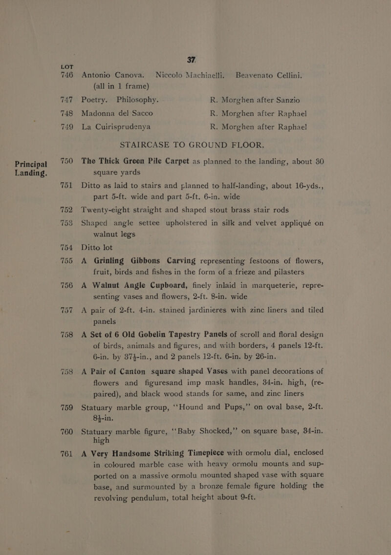 Principal Landing. 761 37, Antonio Canova. Niccolo Machiaelli. Beavenato Cellini. (all in 1 frame) Poetry. Philosophy. R. Morghen after Sanzio Madonna del Sacco R. Morghen after Raphael La Cuirisprudenya R. Morghen after Raphael STAIRCASE TO GROUND FLOOR. The Thick Green Pile Carpet as planned to the landing, about 30 square yards Ditto as laid to stairs and planned to half-landing, about 16-yds., part 5-ft. wide and part 5-ft. 6-in. wide Twenty-eight straight and shaped stout brass stair rods Shaped angle settee upholstered in silk and velvet appliqué on walnut legs Ditto lot A Grinling Gibbons Carving representing festoons of flowers, fruit, birds and fishes in the form of a frieze and pilasters A Walnut Angle Cupboard, finely inlaid in marqueterie, repre- senting vases and flowers, 2-ft. 8-in. wide A pair of 2-ft. 4-in. stained jardinieres with zinc liners and tiled panels A Set of 6 Old Gobelin Tapestry Panels of scroll and floral design of birds, animals and figures, and with borders, 4 panels 12-ft. 6-in. by 874-in., and 2 panels 12-ft. 6-in. by 26-in. A Pair of Canton square shaped Vases with panel decorations of flowers and figuresand imp mask handles, 34-in. high, (re- paired), and black wood stands for same, and zinc liners Statuary marble group, ‘‘Hound and Pups,”’ on oval base, 2-ft. 84-in. Statuary marble figure, ‘‘Baby Shocked,’’ on square base, 34-in. high A Very Handsome Striking Timepiece with ormolu dial, enclosed in coloured marble case with heavy ormolu mounts and sup- ported on a massive ormolu mounted shaped vase with square base, and surmounted by a bronze female figure holding the revolving pendulum, total height about 9-ft.