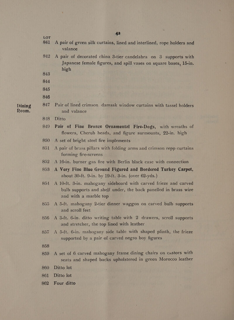 Dining Room. 42 A pair of green silk curtains, lined and interlined, rope holders and valance A pair of decorated china 3-tier candelabra on 8 supports with Japanese female figures, and spill vases on square bases, 15-in. high Pair of lined crimson damask window curtains with tassel holders and valance Ditto Pair of Fine Bronze Ornamental Fire-Dogs, with wreaths of flowers, Cherub heads, and figure surmounts, 22-in. high A set of bright steel fire implements A pair of brass pillars with folding arms and crimson repp curtains forming fire-screens A 16-in. burner gas fire with Berlin black case with connection A Very Fine Blue Ground Figured and Bordered Turkey Carpet, about 30-ft. 9-in. by 19-ft. 3-in. (over 62-yds.) A 10-ft. 3-in. mahogany sideboard with carved frieze and carved bulb supports and shelf under, the back panelled in brass wire and with a marble top A 5-ft. mahogany 2-tier dinner waggon on carved bulb supports and scroll feet A 8-ft. 6-in. ditto writing table with 2 drawers, scroll supports and stretcher, the top lined with leather A 5-ft. 6-in. mahogany side table with shaped plinth, the frieze supported by a pair of carved negro boy figures A set of 6 carved mahogany frame dining chairs on castors with seats and shaped backs upholstered in green Morocco leather Ditto lot Ditto lot Four ditto