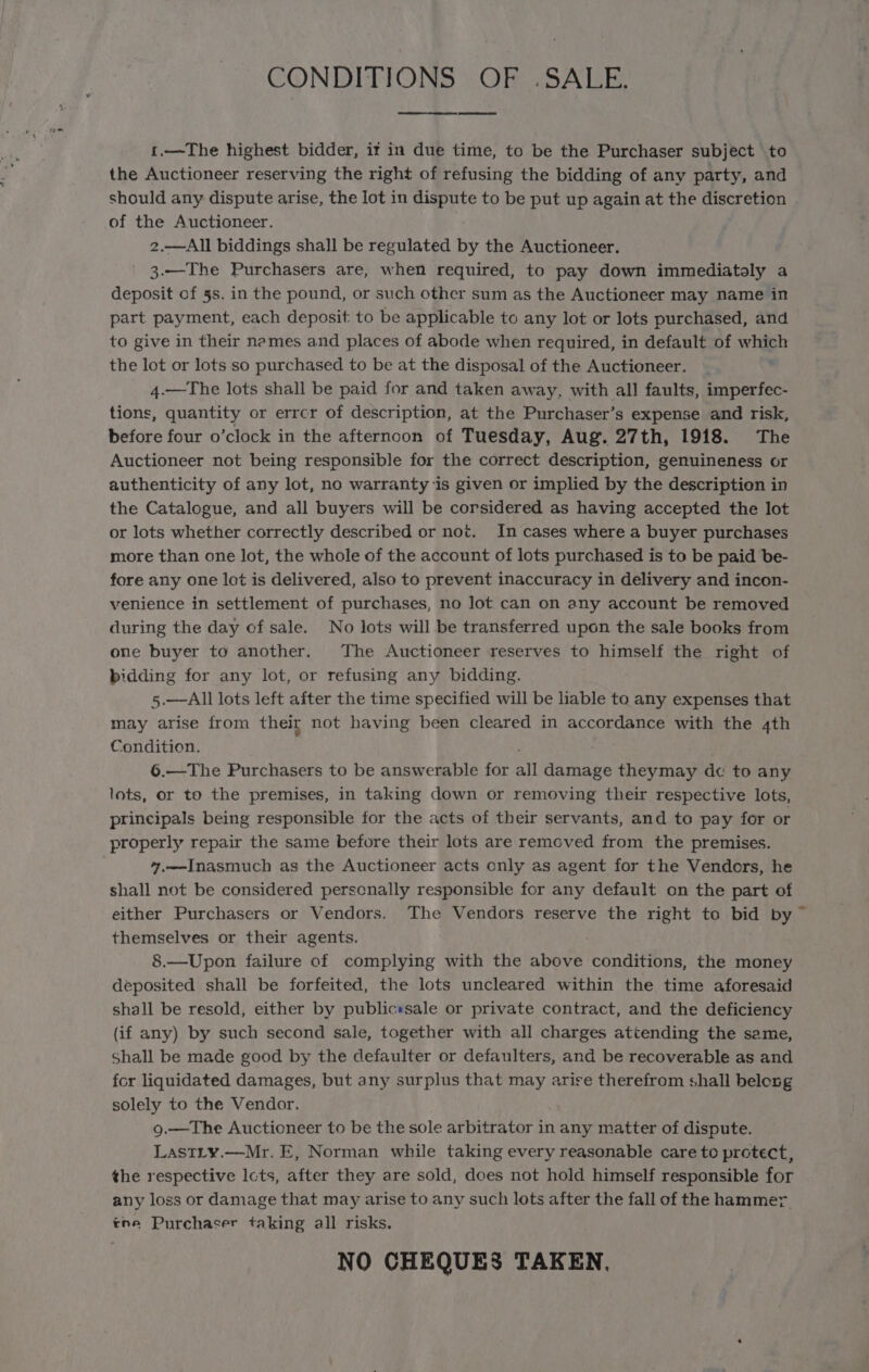 CONDITIONS OF .SALE. 1.—The highest bidder, it in due time, to be the Purchaser subject to the Auctioneer reserving the right of refusing the bidding of any party, and should any dispute arise, the lot in dispute to be put up again at the discretion of the Auctioneer. 2.—All biddings shall be regulated by the Auctioneer. 3.—The Purchasers are, when required, to pay down immediatoly a deposit of 5s. in the pound, or such other sum as the Auctioneer may name in part payment, each deposit to be applicable to any lot or lots purchased, and to give in their names and places of abode when required, in default of which the lot or lots so purchased to be at the disposal of the Auctioneer. 4.—The lots shall be paid for and taken away, with all faults, imperfec- tions, quantity or errcr of description, at the Purchaser’s expense and risk, before four o’clock in the afterncon of Tuesday, Aug. 27th, 1918. The Auctioneer not being responsible for the correct description, genuineness or authenticity of any lot, no warranty ‘is given or implied by the description in the Catalogue, and all buyers will be corsidered as having accepted the lot or lots whether correctly described or not. In cases where a buyer purchases more than one lot, the whole of the account of lots purchased is to be paid be- fore any one lot is delivered, also to prevent inaccuracy in delivery and incon- venience in settlement of purchases, no Jot can on any account be removed during the day of sale. No lots will be transferred upon the sale books from one buyer to another. The Auctioneer reserves to himself the right of bidding for any lot, or refusing any bidding. 5.—All lots left after the time specified will be hable to any expenses that may arise from their not having been cleared in accordance with the 4th Condition. , 6.—The Purchasers to be answerable for all damage theymay dc to any lots, or to the premises, in taking down or removing their respective lots, principals being responsible for the acts of their servants, and to pay for or properly repair the same before their lots are remeved from the premises. 7.—Inasmuch as the Auctioneer acts only as agent for the Vendors, he shall not be considered personally responsible for any default on the part of either Purchasers or Vendors. The Vendors reserve the right to bid by ~ themselves or their agents. 8.—Upon failure of complying with the above conditions, the money deposited shall be forfeited, the lots uncleared within the time aforesaid shall be resold, either by publicssale or private contract, and the deficiency (if any) by such second sale, together with all charges attending the same, Shall be made good by the defaulter or defaulters, and be recoverable as and fcr liquidated damages, but any surplus that may arise therefrom shall belong solely to the Vendor. 9.—The Auctioneer to be the sole arbitrator in any matter of dispute. LasTLy.—Mr. E, Norman while taking every reasonable care to protect, the respective lcts, after they are sold, does not hold himself responsible for any loss or damage that may arise to any such lots after the fall of the hammer. tne Purchaser taking all risks. NO CHEQUES TAKEN,