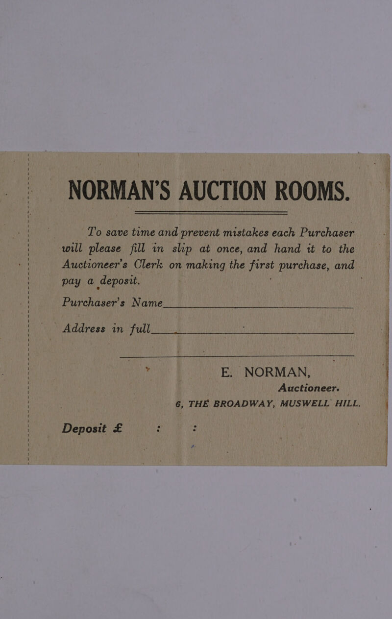 NORMAN'S AUCTION ROOMS. To save time and prevent mistakes each Purchaser will please fill in slip at once, and hand it to the Auctioneers Clerk, on making the haat purchase, and pay a deposit. Purchaser’s Name _ Address in full , E. NORMAN, _ Auctioneer. > THE BROADWAY, MUSWELL HILL. Deposit £