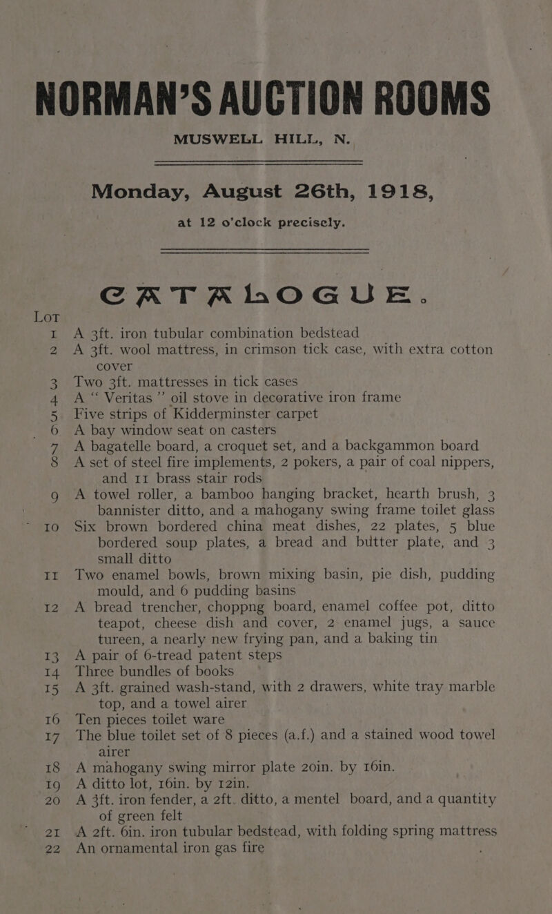 COnsY HUH W N oH \O WH eo) he MUSWELL HILL, N. Monday, August 26th, 1918, at 12 o'clock precisely. CRARTALOGUE. A 3ft. iron tubular combination bedstead A 3ft. wool mattress, in crimson tick case, with extra cotton cover Two 3ft. mattresses in tick cases A “ Veritas ”’ oil stove in decorative iron frame Five strips of Kidderminster carpet A bay window seat on casters A bagatelle board, a croquet set, and a backgammon board A set of steel fire implements, 2 pokers, a pair of coal nippers, and 11 brass stair rods | A towel roller, a bamboo hanging bracket, hearth brush, 3 bannister ditto, and a mahogany swing frame toilet glass Six brown bordered china meat dishes, 22 plates, 5 blue bordered soup plates, a bread and butter plate, and 3 small ditto Two enamel bowls, brown mixing basin, pie dish, pudding mould, and 6 pudding basins A bread trencher, choppng board, enamel coffee pot, ditto teapot, cheese dish and cover, 2 enamel jugs, a sauce tureen, a nearly new frying pan, and a baking tin A pair of 6-tread patent steps Three bundles of books A 3ft. grained wash-stand, with 2 drawers, white tray marble top, and a towel airer Ten pieces toilet ware The blue toilet set of 8 pieces (a.f.) and a stained wood towel airer A mahogany swing mirror plate 2oin. by 16in. A ditto lot, 16in. by 12in. A 3ft. iron fender, a 2ft. ditto, a mentel board, and a quantity of green felt A 2ft. 6in. iron tubular bedstead, with folding spring mattress An ornamental iron gas fire