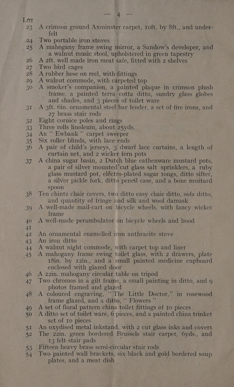 2 23 CGO. OS: Go Co Ou BK OG Nb Go N 38 39 40 4I 42 43 44 45 46 47 48 49 50 aps 52 53 54 ae 4 — A crimson ground Axminster carpet, Toft. by 8ft., and under- felt Two portable iron stoves A mahogany frame swing mirror, a Sandow’s developer, and a walnut music stool, upholster ed in green tapestry A 2ft. well made iron meat safe, fitted with 2 shelves Two bird cages A rubber hose on reel, with fittings A walnut commode, with carpeted top | A smoker’s companion, a painted plaque in crimson plush frame, a painted terra cotta ditto, sundry glass globes and shades, and 3 pieces of toilet ware A 3ft. 61n. ornamental steel bar fender, a set of es irons, and 27 brass stair rods Eight cornice poles and rings Three rolls linoleum, about 25yds. An “ Ewbank”’ carpet sweeper Six roller blinds, with lace ends A pair of child’s jerseys, 3 dwarf lace curtains, a length of curtain net, and 2 wicker fern pots . A china sugar basin, 2 Dutch blue eathenware mustard pots, a pair of silver mounted 'cut glass salt sprinklers, a ruby glass mustard pot, eléctro-plated sugar tongs, ditto sifter, a Silver pickle fork, ditto pencil case, and a bone BS spoon Ten chintz chair covers, two ditto easy chair ditto, sofa alee and quantity of fringe and silk and wool damask A well-made mail-cart on bicycle wheels, with fancy wicker frame A well-made perambulator on bicycle wheels and hood An ornamental enamelled iron anthracite stove An iron ditto A walnut night commode, with carpet top and liner A mahogany frame swing toilet glass, with 2 drawers, plate 18in. by 12in., and a small painted medicine cupboard enclosed with glazed door A 22in. mahogany circular table on tripod Two chromos in a gilt frame, a small painting in ditto, and g photos framed and glazed A coloured engraving, “The Little Doctor,’ in rosewood frame glazed, and a ditto, “‘ Flowers ”’ A set of floral pattern china toilet fittings of 10 pieces A ditto set of toilet ware, 6 pieces, and a painted china trinket set of Io pieces An oxydised metal inkstand, with 2 cut glass inks and covers The 22in. green bordered Brussels stair carpet, 6yds., and 13 felt stair pads Fifteen heavy brass semi-circular stair rods Two painted wall brackets, six black and gold bordered soup plates, and a meat dish