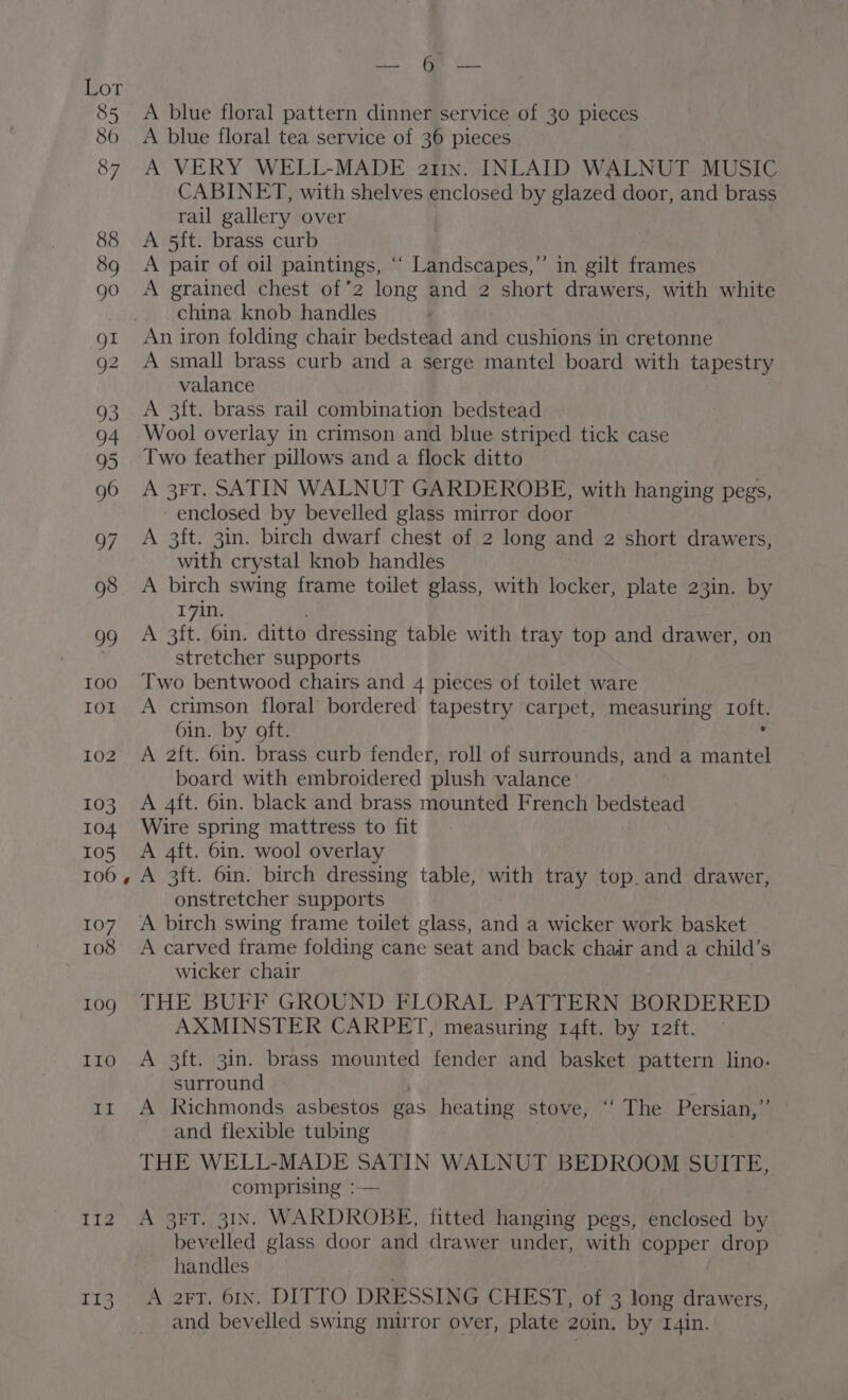 fy IOO IOI 102 103 104 105 100, 107 108 10g IIO im i G7 113 Se TS A blue floral pattern dinner service of 30 pieces A blue floral tea service of 36 pieces A VERY WELL-MADE atin. INLAID WALNUT MUSIC CABINET, with shelves enclosed by glazed door, and brass rail gallery over A 5ft. brass curb A pair of oil paintings, “‘ Landscapes,”’ in gilt frames A grained chest of*2 long and 2 short drawers, with white china knob handles An iron folding chair bedstead and cushions in cretonne A small brass curb and a serge mantel board with tapestry valance A 3f{t. brass rail combination bedstead Wool overlay in crimson and blue striped tick case Two feather pillows and a flock ditto A 3FT. SATIN WALNUT GARDEROBE, with hanging pegs, enclosed by bevelled glass mirror door A 3ft. 3in. birch dwarf chest of 2 long and 2 short drawers, with crystal knob handles A birch swing frame toilet glass, with locker, plate 23in. by 17in. A 3ft. 6in. ditto dressing table with tray top and drawer, on stretcher supports Two bentwood chairs and 4 pieces of toilet ware A crimson floral bordered tapestry carpet, measuring LOH 6in. by oft. A 2ft. 6in. brass curb fender, roll of surrounds, and a eu board with embroidered plush valance A 4ft. 6in. black and brass mounted French bedstead Wire spring mattress to fit A 4ft. 6in. wool overlay A 3ft. 6in. birch dressing table, with tray top. and drawer, onstretcher supports A birch swing frame toilet glass, Sad a wicker work basket A carved frame folding cane seat and back chair and a child’s wicker chair THE BUFF GROUND FLORAL PATTERN BORDERED AXMINSTER CARPET, measuring 14ft. by raft. A 3ft. 3in. brass mounted fender and basket pattern lino. surround A Richmonds asbestos gas heating stove, ‘“ The Persian,” and flexible tubing THE WELL-MADE SATIN WALNUT BEDROOM SUITE, comprising :— A 3FT. 31N. WARDROBE, fitted hanging pegs, enclosed by bevelled glass door and drawer under, with copper drop handles A art. 61x. DITTO DRESSING CHEST, of 3 long drawers, and bevelled swing mirror over, plate 20in. by I4in.