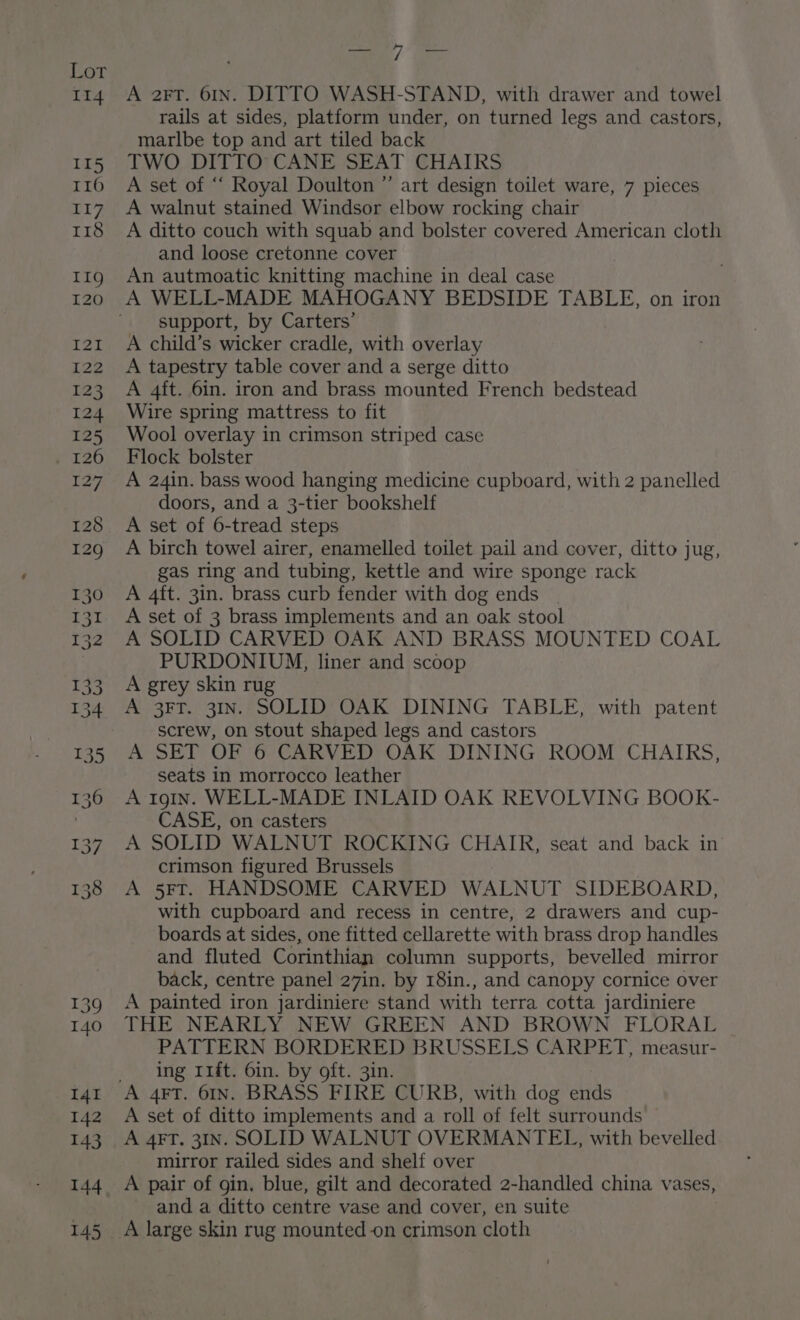 A 2FT. 61n. DITTO WASH-STAND, with drawer and towel rails at sides, platform under, on turned legs and castors, marlbe top and art tiled back TWO DITTO: CANE SEAT CHAIRS A set of “ Royal Doulton ” art design toilet ware, 7 pieces A walnut stained Windsor elbow rocking chair A ditto couch with squab and bolster covered American cloth and loose cretonne cover An autmoatic knitting machine in deal case support, by Carters’ A child’s wicker cradle, with overlay A tapestry table cover and a serge ditto A 4ft. 6in. iron and brass mounted French bedstead Wire spring mattress to fit Wool overlay in crimson striped case Flock bolster A 24in. bass wood hanging medicine cupboard, with 2 panelled doors, and a 3-tier bookshelf A set of 6-tread steps A birch towel airer, enamelled toilet pail and cover, ditto jug, gas ring and tubing, kettle and wire sponge rack A 4ft. 3in. brass curb fender with dog ends | A set of 3 brass implements and an oak stool A SOLID CARVED OAK AND BRASS MOUNTED COAL PURDONIUM, liner and scoop A grey skin rug A 3FT. 31n. SOLID OAK DINING TABLE, with patent screw, on stout shaped legs and castors A SET OF 6 CARVED OAK DINING ROOM CHAIRS, seats in morrocco leather A 19gIn. WELL-MADE INLAID OAK REVOLVING BOOK- CASE, on casters A SOLID WALNUT ROCKING CHAIR, seat and back in crimson figured Brussels A 5FT. HANDSOME CARVED WALNUT SIDEBOARD, with cupboard and recess in centre, 2 drawers and cup- boards at sides, one fitted cellarette with brass drop handles and fluted Corinthian column supports, bevelled mirror back, centre panel 27in. by 18in., and canopy cornice over A painted iron jardiniere stand with terra cotta jardiniere THE NEARLY NEW GREEN AND BROWN FLORAL PATTERN BORDERED BRUSSELS CARPET, measur- ing 11ft. 6in. by oft. 3in. A set of ditto implements and a roll of felt surrounds A 4FT. 31IN. SOLID WALNUT OVERMANTEL, with bevelled mirror railed sides and shelf over A pair of gin, blue, gilt and decorated 2-handled china vases, and a ditto centre vase and cover, en suite A large skin rug mounted on crimson cloth