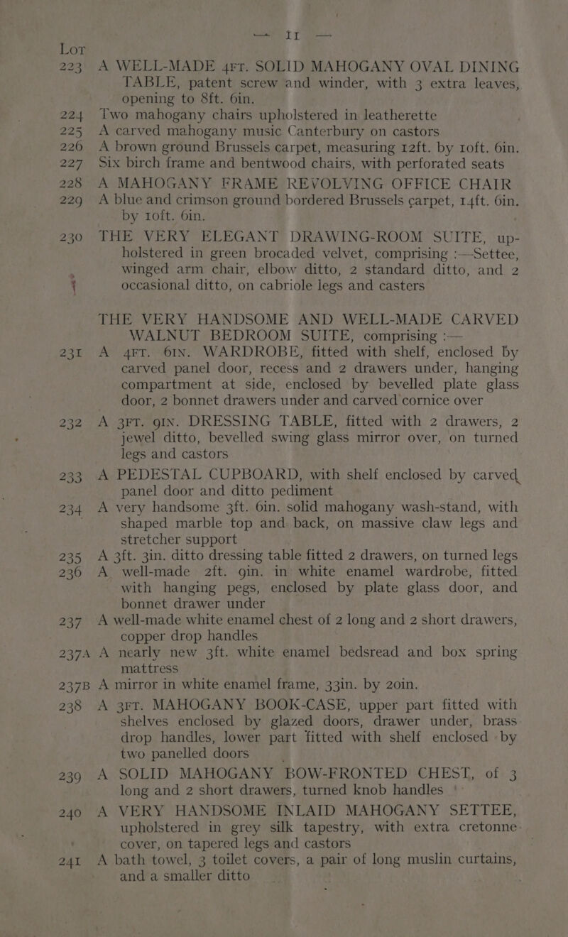 223 . 224 225 2260 227 228 229 230 231 232 233 234 235 236 237 A WELL-MADE 4rr. SOLID MAHOGANY OVAL DINING TABLE, patent screw and winder, with 3 extra leaves, opening to 8ft. 6in. Two mahogany chairs upholstered in leatherette A carved mahogany music Canterbury on castors A brown ground Brussels carpet, measuring 12ft. by roft. 6in. Six birch frame and bentwood chairs, with perforated seats A MAHOGANY FRAME REVOLVING OFFICE CHAIR A blue and crimson ground bordered Brussels carpet, 14ft. 6in. by roft. 6in. THE VERY ELEGANT DRAWING-ROOM SUITE, up- holstered in green brocaded velvet, comprising :—Settee, winged arm chair, elbow ditto, 2 standard ditto, and 2 occasional ditto, on cabriole legs and casters THE VERY HANDSOME AND WELL-MADE CARVED WALNUT BEDROOM SUITE, comprising :— A 4FT. 61IN. WARDROBE, fitted with shelf, enclosed by carved panel door, recess and 2 drawers under, hanging compartment at side, enclosed by bevelled plate glass door, 2 bonnet drawers under and carved cornice over A 3FT. gIN. DRESSING TABLE, fitted with 2 drawers, 2 jewel ditto, bevelled swing glass mirror over, on turned legs and castors A PEDESTAL CUPBOARD, with shelf enclosed by carved panel door and ditto pediment A very handsome 3ft. 6in. solid mahogany wash-stand, with shaped marble top and back, on massive claw legs and stretcher support A 3ft. 3in. ditto dressing table fitted 2 drawers, on turned legs A well-made 2ft. gin. in white enamel wardrobe, fitted with hanging pegs, enclosed by plate glass door, and bonnet drawer under A well-made white enamel chest of 2 long and 2 short drawers, copper drop handles mattress 238 239 240 241 A 3FT. MAHOGANY BOOK-CASE, upper part fitted with shelves enclosed by glazed doors, drawer under, brass drop handles, lower part fitted with shelf enclosed by two panelled doors A SOLID MAHOGANY BOW-FRONTED CHEST ots.3 long and 2 short drawers, turned knob handles | A VERY HANDSOME INLAID MAHOGANY SETTEE, upholstered in grey silk tapestry, with extra cretonne: cover, on tapered legs and castors A bath towel, 3 toilet covers, a pair of long muslin curtains, and a smaller ditto