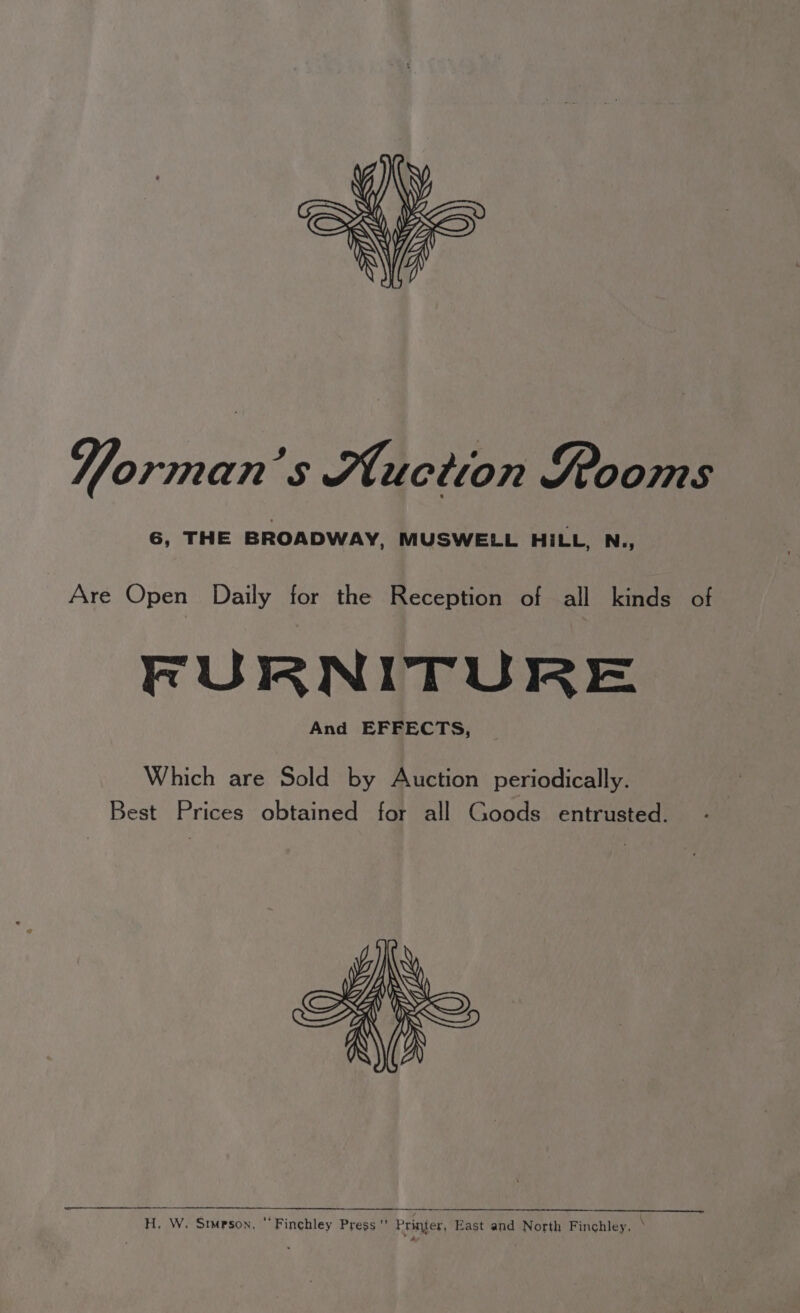Yorman’s Auction Rooms 6, THE BROADWAY, MUSWELL HILL, N., Are Open Daily for the Reception of all kinds of FURNITURE And EFFECTS, Which are Sold by Auction periodically. Best Prices obtained for all Goods entrusted. H. W. Simpson,  Finchley Press’ Printer, East and North Finchley. °