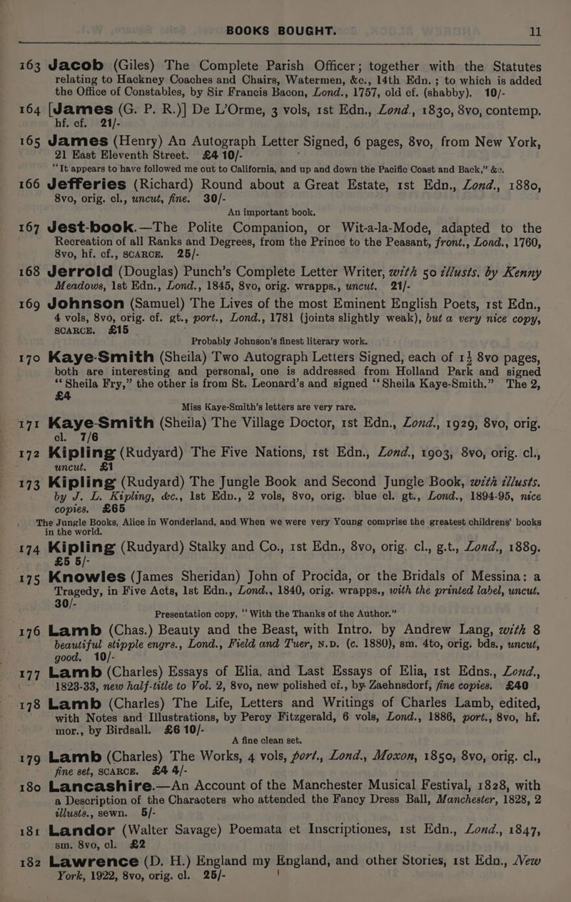 163 Jacob (Giles) The Complete Parish Officer; together with the Statutes relating to Hackney Coaches and Chairs, Watermen, &amp;c., 14th Edn. ; to which is added the Office of Constables, by Sir Francis Bacon, Lond., 1757, old cf. (shabby). 10/- 164 [James (G. P. R.)] De L’Orme, 3 vols, rst Edn., Zond., 1830, 8vo, contemp. hf. cf. 21/- 165 James (Henry) An Autograph Letter Signed, 6 pages, 8vo, from New York, 21 East Eleventh Street. £4 10/- “Tt appears to have followed me out to California, and up and down the Pacific Coast and Back,” &amp;. 166 Jefferies (Richard) Round about a Great Estate, rst Edn., Zond., 1880, 8vo, orig. cl., uncut, fine. 30/- An important book. 167 Jest-book.—The Polite Companion, or Wit-a-la-Mode, adapted to the Recreation of all Ranks and Degrees, from the Prince to the Peasant, front., Lond., 1760, 8vo, hf. cf., SCARCE. 25/- 168 Jerrold (Douglas) Punch’s Complete Letter Writer, wit 50 c/lusts. by Kenny Meadows, 1st Edn., Lond., 1845, 8vo, orig. wrapps., uncut. 21/- 169 Johnson (Samuel) The Lives of the most Eminent English Poets, rst Edn., 4 vols, 8vo, orig. cf. at. .» port., Lond., 1781 (joints slightly weak), but a very nice copy, SCARCE. 415 Probably Johnson’s finest literary work. 170 Kaye-Smith (Sheila) Two Autograph Letters Signed, each of 1} 8vo pages, both are interesting and personal, one is addressed from Holland Park and signed ‘Sheila Fry,” the other is from St. Leonard’s and signed ‘‘ Sheila Kaye-Smith.” The 2, £4 Miss Kaye-Smith’s letters are very rare. Seue oh Cota (Sheila) The Village Doctor, 1st Edn., Zond., 1929, 8vo, orig. 7/6 172 Kipling (Rudyard) The Five Nations, rst Edn., Zonwd., 1903, 8vo, orig. cl., uncut, by J. L. Kipling, &amp;c., Ist Edn., 2 vols, 8vo, orig. blue cl. gt., Lond., 1894-95, nice ‘copies. £65 The Jungle Books, Alice in Wonderland, and When we were very Young comprise the greatest childrens’ books in the world. 174 MIpling (Rudyard) Stalky and Co., 1st Edn., 8vo, orig. cl., g.t., Zond., 1889. 5/- 175 Kneis (James Sheridan) John of Procida, or the Bridals of Messina: a i Tragedy, in Five Acts, lst Edn., Lond., 1840, orig. wrapps., with the printed label, uncut. 30/- : Presentation copy, ‘‘ With the Thanks of the Author.” 176 Lamb (Chas.) Beauty and the Beast, with Intro. by Andrew Lang, with 8 beautiful stipple engrs., Lond., Field and Tuer, N.D. (c. 1880), sm. 4to, orig. bds., uncut, x good. 177 Lamb) (Charles) Essays of Elia, and Last Essays of Elia, rst Edns., Zond., o 1823-33, new half-title to Vol. 2, 8vo, new polished cf., by. Zaehnsdorf, fine copies. £40 3 178 Lamb (Charles) The Life, Letters and Writings of Charles Lamb, edited, with Notes and Illustrations, by Percy Fitzgerald, 6 vols, Lond., 1886, port., 8vo, hf. mor., by Birdsall. £6 10/- A fine clean set. 179 Lamb (Charles) The Works, 4 vols, Aort., Lond., Moxon, 1850, 8vo, orig. cl., fine set, SCARCE. £4 4/- 180 Lancashire.—An Account of the Manchester Musical Festival, 1828, with a Description of the Characters who attended the Fancy Dress Ball, Manchester, 1828, 2 tllusts., sewn. 181 Landor (Walter Savage) Poemata et Inscriptiones, 1st Edn., Zond., 1847, sm. 8vo, cl. £2 182 Lawrence (D. H.) England my England, and other Stories, rst Edn., Vew York, 1922, 8vo, orig. cl. 25/-